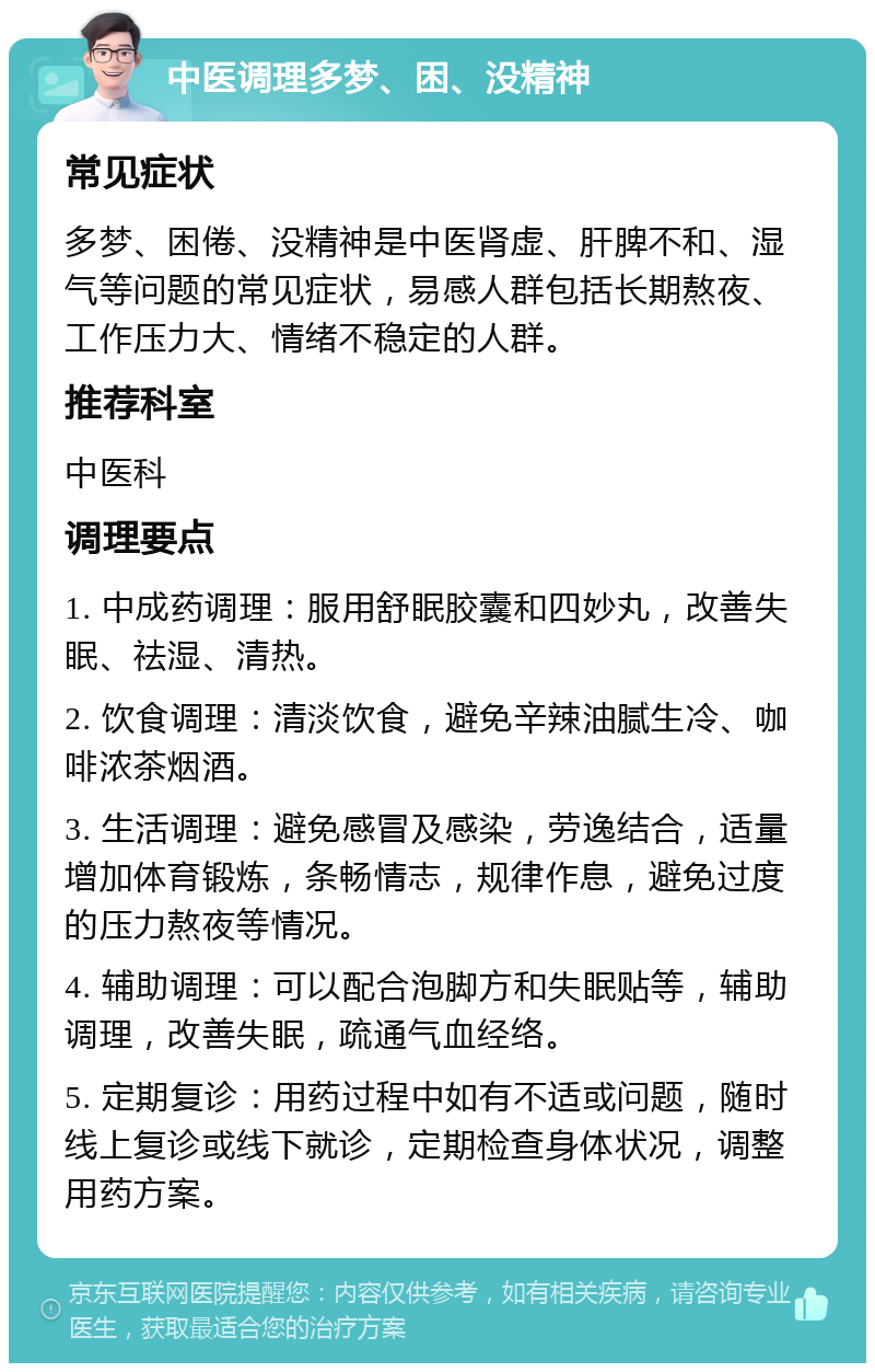 中医调理多梦、困、没精神 常见症状 多梦、困倦、没精神是中医肾虚、肝脾不和、湿气等问题的常见症状，易感人群包括长期熬夜、工作压力大、情绪不稳定的人群。 推荐科室 中医科 调理要点 1. 中成药调理：服用舒眠胶囊和四妙丸，改善失眠、祛湿、清热。 2. 饮食调理：清淡饮食，避免辛辣油腻生冷、咖啡浓茶烟酒。 3. 生活调理：避免感冒及感染，劳逸结合，适量增加体育锻炼，条畅情志，规律作息，避免过度的压力熬夜等情况。 4. 辅助调理：可以配合泡脚方和失眠贴等，辅助调理，改善失眠，疏通气血经络。 5. 定期复诊：用药过程中如有不适或问题，随时线上复诊或线下就诊，定期检查身体状况，调整用药方案。