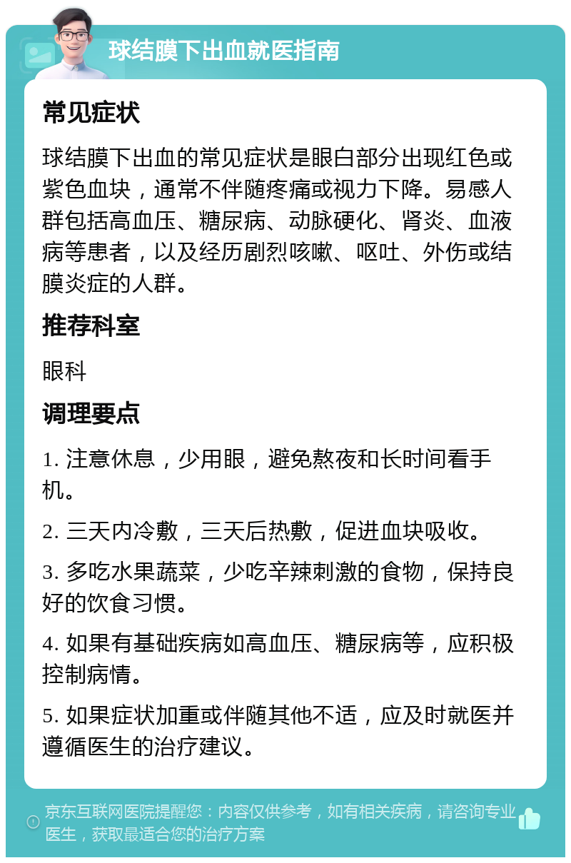 球结膜下出血就医指南 常见症状 球结膜下出血的常见症状是眼白部分出现红色或紫色血块，通常不伴随疼痛或视力下降。易感人群包括高血压、糖尿病、动脉硬化、肾炎、血液病等患者，以及经历剧烈咳嗽、呕吐、外伤或结膜炎症的人群。 推荐科室 眼科 调理要点 1. 注意休息，少用眼，避免熬夜和长时间看手机。 2. 三天内冷敷，三天后热敷，促进血块吸收。 3. 多吃水果蔬菜，少吃辛辣刺激的食物，保持良好的饮食习惯。 4. 如果有基础疾病如高血压、糖尿病等，应积极控制病情。 5. 如果症状加重或伴随其他不适，应及时就医并遵循医生的治疗建议。