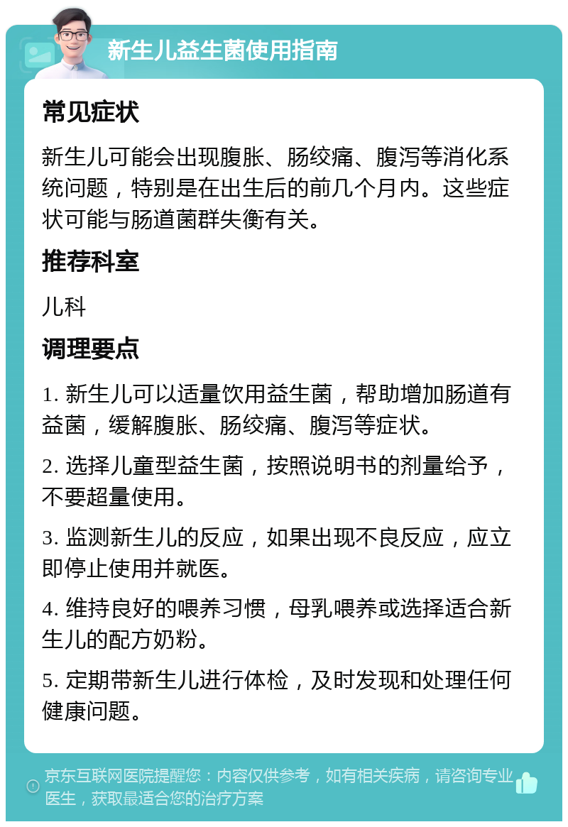 新生儿益生菌使用指南 常见症状 新生儿可能会出现腹胀、肠绞痛、腹泻等消化系统问题，特别是在出生后的前几个月内。这些症状可能与肠道菌群失衡有关。 推荐科室 儿科 调理要点 1. 新生儿可以适量饮用益生菌，帮助增加肠道有益菌，缓解腹胀、肠绞痛、腹泻等症状。 2. 选择儿童型益生菌，按照说明书的剂量给予，不要超量使用。 3. 监测新生儿的反应，如果出现不良反应，应立即停止使用并就医。 4. 维持良好的喂养习惯，母乳喂养或选择适合新生儿的配方奶粉。 5. 定期带新生儿进行体检，及时发现和处理任何健康问题。