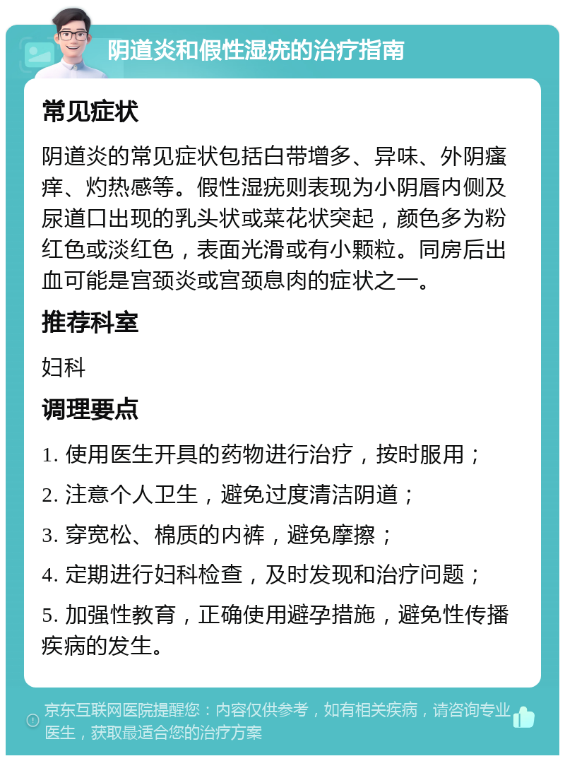 阴道炎和假性湿疣的治疗指南 常见症状 阴道炎的常见症状包括白带增多、异味、外阴瘙痒、灼热感等。假性湿疣则表现为小阴唇内侧及尿道口出现的乳头状或菜花状突起，颜色多为粉红色或淡红色，表面光滑或有小颗粒。同房后出血可能是宫颈炎或宫颈息肉的症状之一。 推荐科室 妇科 调理要点 1. 使用医生开具的药物进行治疗，按时服用； 2. 注意个人卫生，避免过度清洁阴道； 3. 穿宽松、棉质的内裤，避免摩擦； 4. 定期进行妇科检查，及时发现和治疗问题； 5. 加强性教育，正确使用避孕措施，避免性传播疾病的发生。