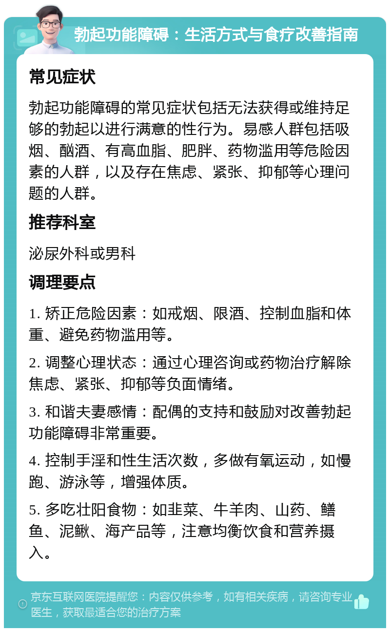 勃起功能障碍：生活方式与食疗改善指南 常见症状 勃起功能障碍的常见症状包括无法获得或维持足够的勃起以进行满意的性行为。易感人群包括吸烟、酗酒、有高血脂、肥胖、药物滥用等危险因素的人群，以及存在焦虑、紧张、抑郁等心理问题的人群。 推荐科室 泌尿外科或男科 调理要点 1. 矫正危险因素：如戒烟、限酒、控制血脂和体重、避免药物滥用等。 2. 调整心理状态：通过心理咨询或药物治疗解除焦虑、紧张、抑郁等负面情绪。 3. 和谐夫妻感情：配偶的支持和鼓励对改善勃起功能障碍非常重要。 4. 控制手淫和性生活次数，多做有氧运动，如慢跑、游泳等，增强体质。 5. 多吃壮阳食物：如韭菜、牛羊肉、山药、鳝鱼、泥鳅、海产品等，注意均衡饮食和营养摄入。