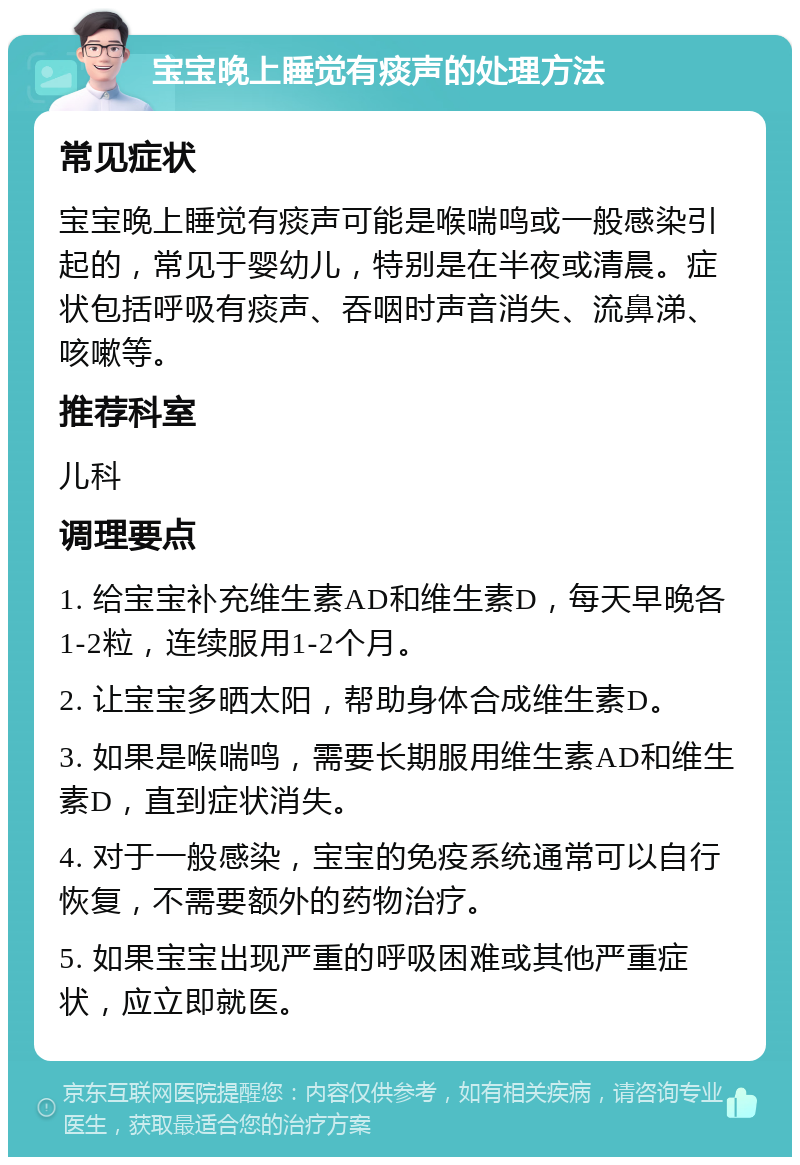 宝宝晚上睡觉有痰声的处理方法 常见症状 宝宝晚上睡觉有痰声可能是喉喘鸣或一般感染引起的，常见于婴幼儿，特别是在半夜或清晨。症状包括呼吸有痰声、吞咽时声音消失、流鼻涕、咳嗽等。 推荐科室 儿科 调理要点 1. 给宝宝补充维生素AD和维生素D，每天早晚各1-2粒，连续服用1-2个月。 2. 让宝宝多晒太阳，帮助身体合成维生素D。 3. 如果是喉喘鸣，需要长期服用维生素AD和维生素D，直到症状消失。 4. 对于一般感染，宝宝的免疫系统通常可以自行恢复，不需要额外的药物治疗。 5. 如果宝宝出现严重的呼吸困难或其他严重症状，应立即就医。