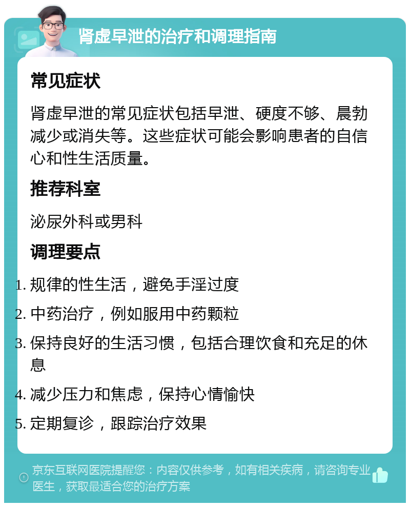 肾虚早泄的治疗和调理指南 常见症状 肾虚早泄的常见症状包括早泄、硬度不够、晨勃减少或消失等。这些症状可能会影响患者的自信心和性生活质量。 推荐科室 泌尿外科或男科 调理要点 规律的性生活，避免手淫过度 中药治疗，例如服用中药颗粒 保持良好的生活习惯，包括合理饮食和充足的休息 减少压力和焦虑，保持心情愉快 定期复诊，跟踪治疗效果