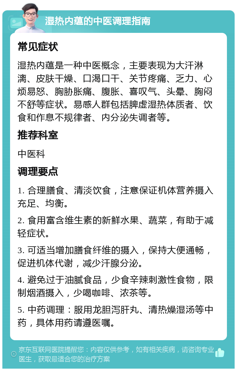 湿热内蕴的中医调理指南 常见症状 湿热内蕴是一种中医概念，主要表现为大汗淋漓、皮肤干燥、口渴口干、关节疼痛、乏力、心烦易怒、胸胁胀痛、腹胀、喜叹气、头晕、胸闷不舒等症状。易感人群包括脾虚湿热体质者、饮食和作息不规律者、内分泌失调者等。 推荐科室 中医科 调理要点 1. 合理膳食、清淡饮食，注意保证机体营养摄入充足、均衡。 2. 食用富含维生素的新鲜水果、蔬菜，有助于减轻症状。 3. 可适当增加膳食纤维的摄入，保持大便通畅，促进机体代谢，减少汗腺分泌。 4. 避免过于油腻食品，少食辛辣刺激性食物，限制烟酒摄入，少喝咖啡、浓茶等。 5. 中药调理：服用龙胆泻肝丸、清热燥湿汤等中药，具体用药请遵医嘱。