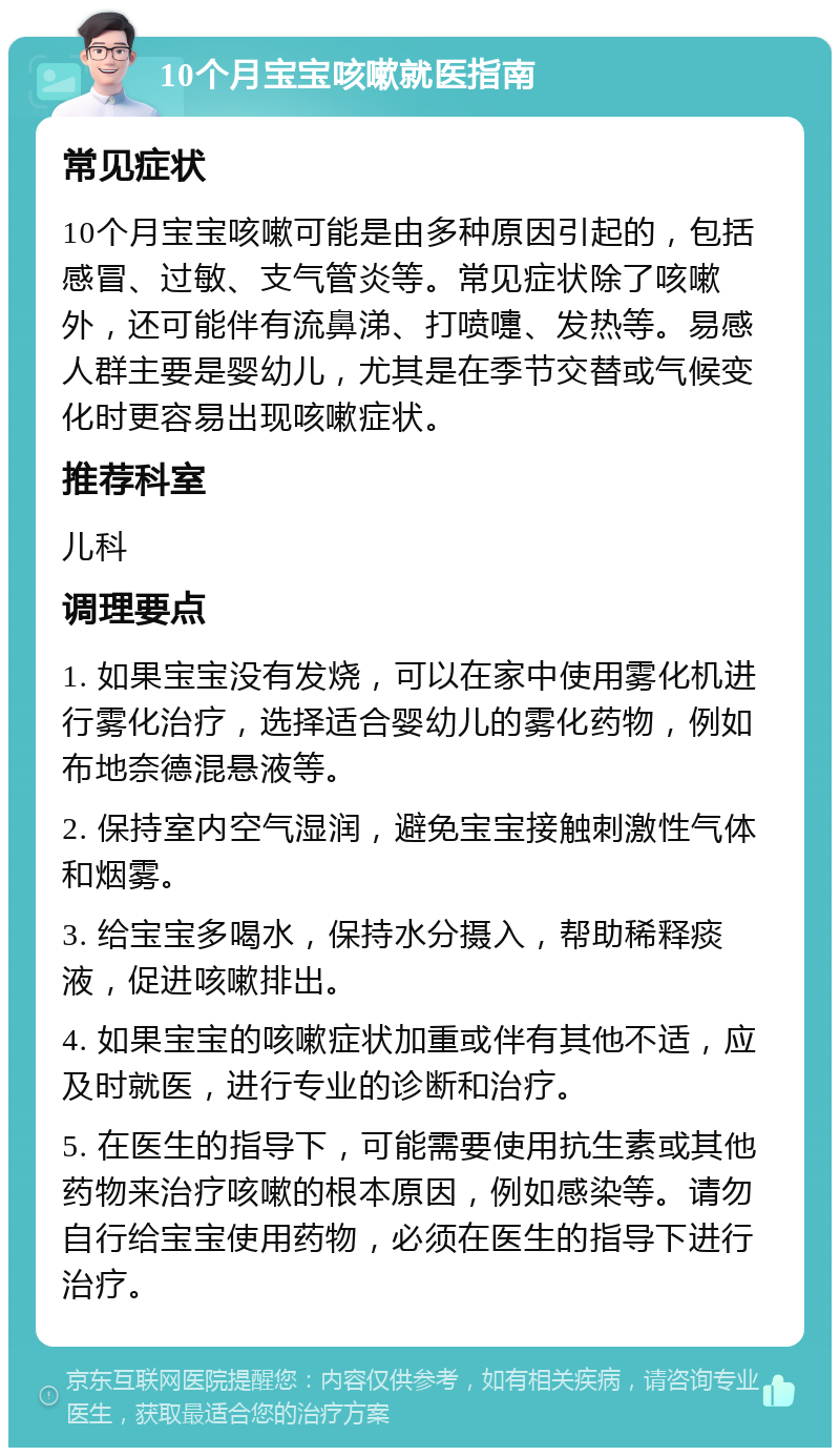 10个月宝宝咳嗽就医指南 常见症状 10个月宝宝咳嗽可能是由多种原因引起的，包括感冒、过敏、支气管炎等。常见症状除了咳嗽外，还可能伴有流鼻涕、打喷嚏、发热等。易感人群主要是婴幼儿，尤其是在季节交替或气候变化时更容易出现咳嗽症状。 推荐科室 儿科 调理要点 1. 如果宝宝没有发烧，可以在家中使用雾化机进行雾化治疗，选择适合婴幼儿的雾化药物，例如布地奈德混悬液等。 2. 保持室内空气湿润，避免宝宝接触刺激性气体和烟雾。 3. 给宝宝多喝水，保持水分摄入，帮助稀释痰液，促进咳嗽排出。 4. 如果宝宝的咳嗽症状加重或伴有其他不适，应及时就医，进行专业的诊断和治疗。 5. 在医生的指导下，可能需要使用抗生素或其他药物来治疗咳嗽的根本原因，例如感染等。请勿自行给宝宝使用药物，必须在医生的指导下进行治疗。