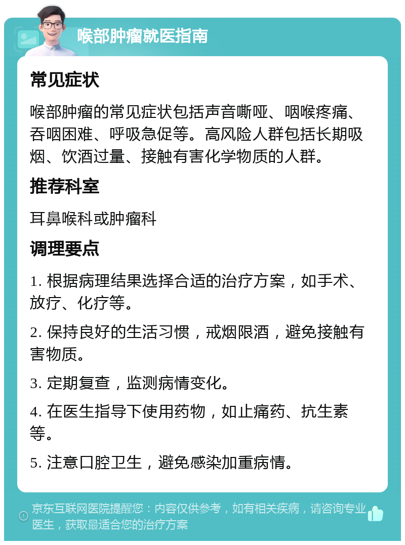 喉部肿瘤就医指南 常见症状 喉部肿瘤的常见症状包括声音嘶哑、咽喉疼痛、吞咽困难、呼吸急促等。高风险人群包括长期吸烟、饮酒过量、接触有害化学物质的人群。 推荐科室 耳鼻喉科或肿瘤科 调理要点 1. 根据病理结果选择合适的治疗方案，如手术、放疗、化疗等。 2. 保持良好的生活习惯，戒烟限酒，避免接触有害物质。 3. 定期复查，监测病情变化。 4. 在医生指导下使用药物，如止痛药、抗生素等。 5. 注意口腔卫生，避免感染加重病情。