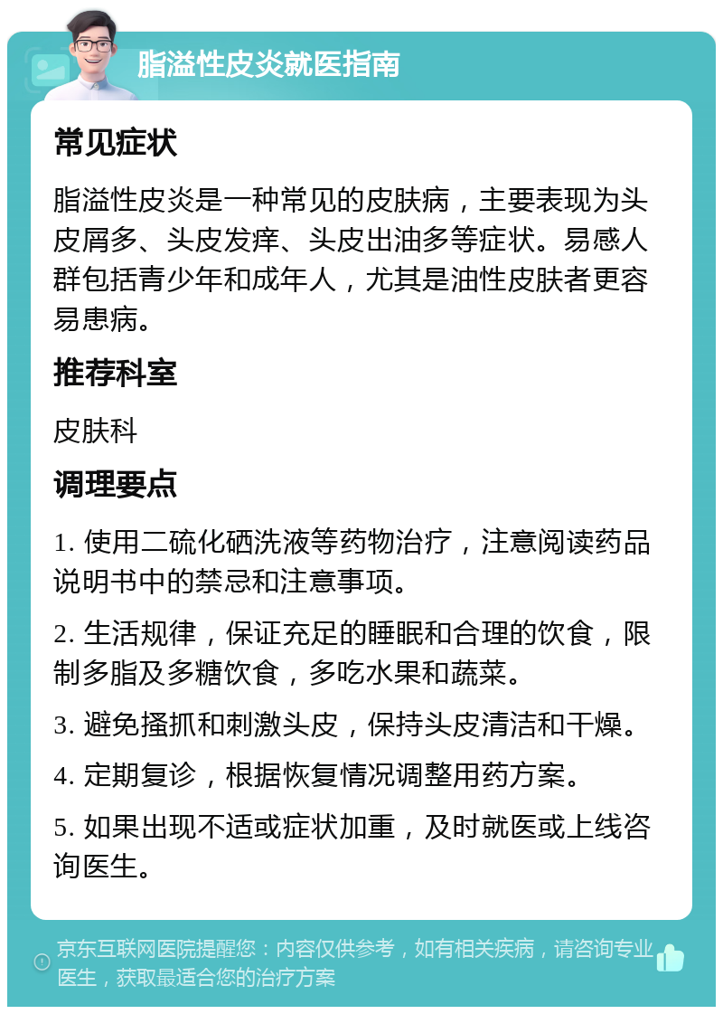 脂溢性皮炎就医指南 常见症状 脂溢性皮炎是一种常见的皮肤病，主要表现为头皮屑多、头皮发痒、头皮出油多等症状。易感人群包括青少年和成年人，尤其是油性皮肤者更容易患病。 推荐科室 皮肤科 调理要点 1. 使用二硫化硒洗液等药物治疗，注意阅读药品说明书中的禁忌和注意事项。 2. 生活规律，保证充足的睡眠和合理的饮食，限制多脂及多糖饮食，多吃水果和蔬菜。 3. 避免搔抓和刺激头皮，保持头皮清洁和干燥。 4. 定期复诊，根据恢复情况调整用药方案。 5. 如果出现不适或症状加重，及时就医或上线咨询医生。