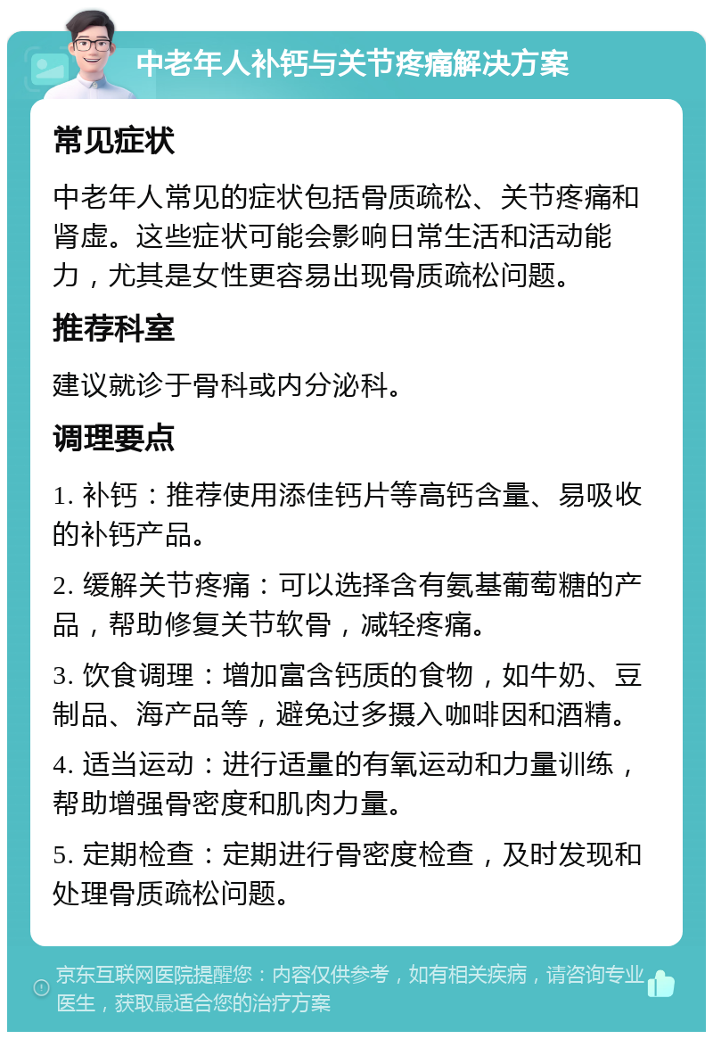 中老年人补钙与关节疼痛解决方案 常见症状 中老年人常见的症状包括骨质疏松、关节疼痛和肾虚。这些症状可能会影响日常生活和活动能力，尤其是女性更容易出现骨质疏松问题。 推荐科室 建议就诊于骨科或内分泌科。 调理要点 1. 补钙：推荐使用添佳钙片等高钙含量、易吸收的补钙产品。 2. 缓解关节疼痛：可以选择含有氨基葡萄糖的产品，帮助修复关节软骨，减轻疼痛。 3. 饮食调理：增加富含钙质的食物，如牛奶、豆制品、海产品等，避免过多摄入咖啡因和酒精。 4. 适当运动：进行适量的有氧运动和力量训练，帮助增强骨密度和肌肉力量。 5. 定期检查：定期进行骨密度检查，及时发现和处理骨质疏松问题。