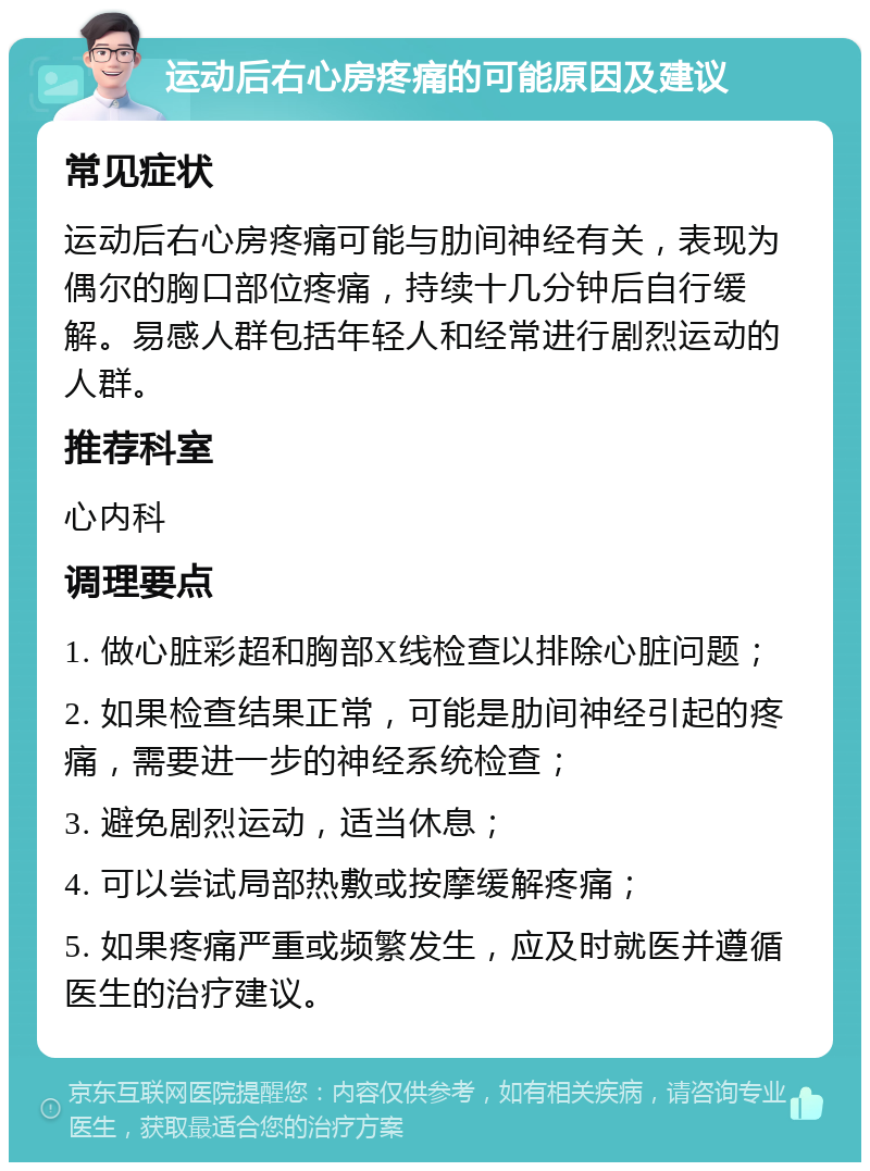 运动后右心房疼痛的可能原因及建议 常见症状 运动后右心房疼痛可能与肋间神经有关，表现为偶尔的胸口部位疼痛，持续十几分钟后自行缓解。易感人群包括年轻人和经常进行剧烈运动的人群。 推荐科室 心内科 调理要点 1. 做心脏彩超和胸部X线检查以排除心脏问题； 2. 如果检查结果正常，可能是肋间神经引起的疼痛，需要进一步的神经系统检查； 3. 避免剧烈运动，适当休息； 4. 可以尝试局部热敷或按摩缓解疼痛； 5. 如果疼痛严重或频繁发生，应及时就医并遵循医生的治疗建议。