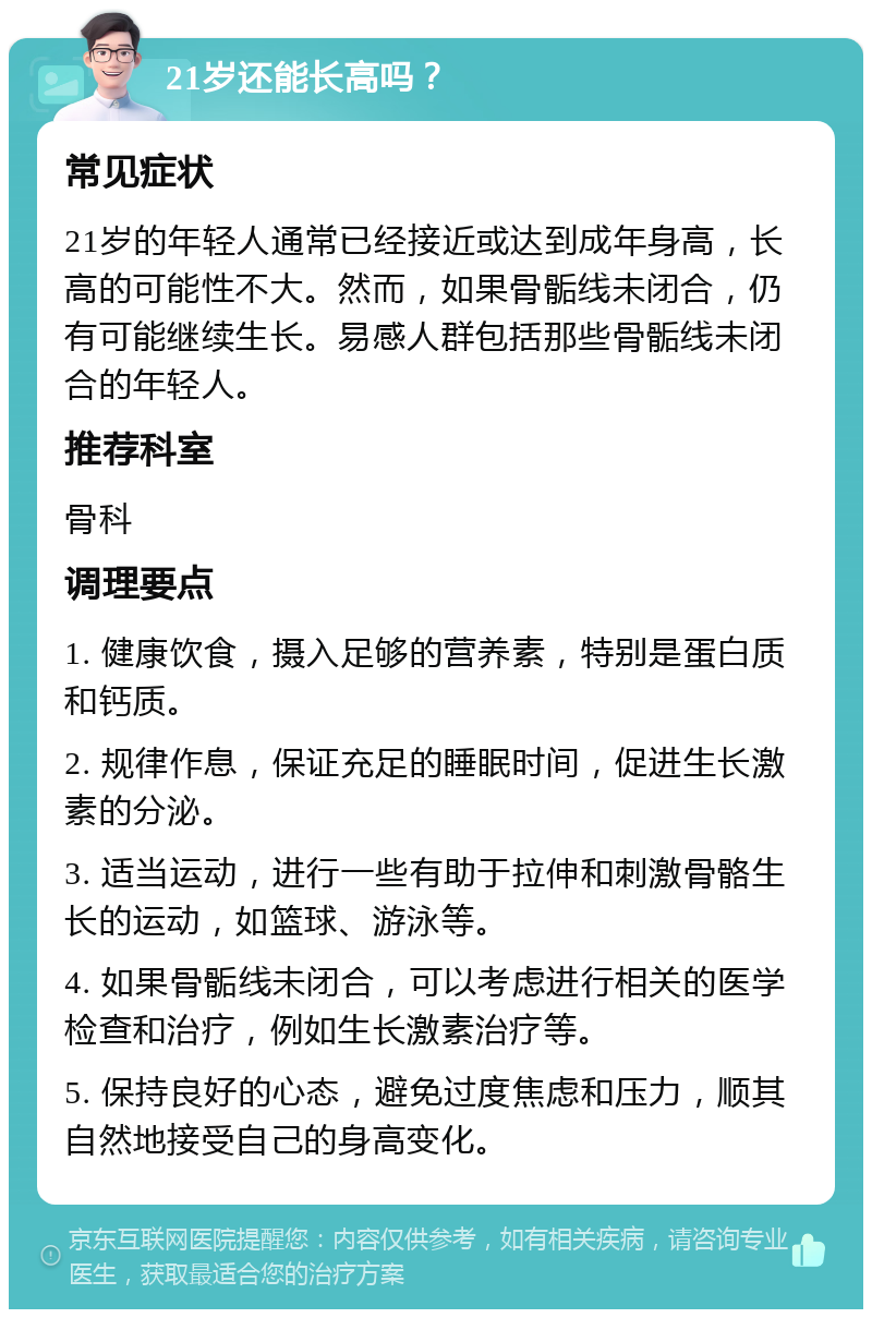 21岁还能长高吗？ 常见症状 21岁的年轻人通常已经接近或达到成年身高，长高的可能性不大。然而，如果骨骺线未闭合，仍有可能继续生长。易感人群包括那些骨骺线未闭合的年轻人。 推荐科室 骨科 调理要点 1. 健康饮食，摄入足够的营养素，特别是蛋白质和钙质。 2. 规律作息，保证充足的睡眠时间，促进生长激素的分泌。 3. 适当运动，进行一些有助于拉伸和刺激骨骼生长的运动，如篮球、游泳等。 4. 如果骨骺线未闭合，可以考虑进行相关的医学检查和治疗，例如生长激素治疗等。 5. 保持良好的心态，避免过度焦虑和压力，顺其自然地接受自己的身高变化。