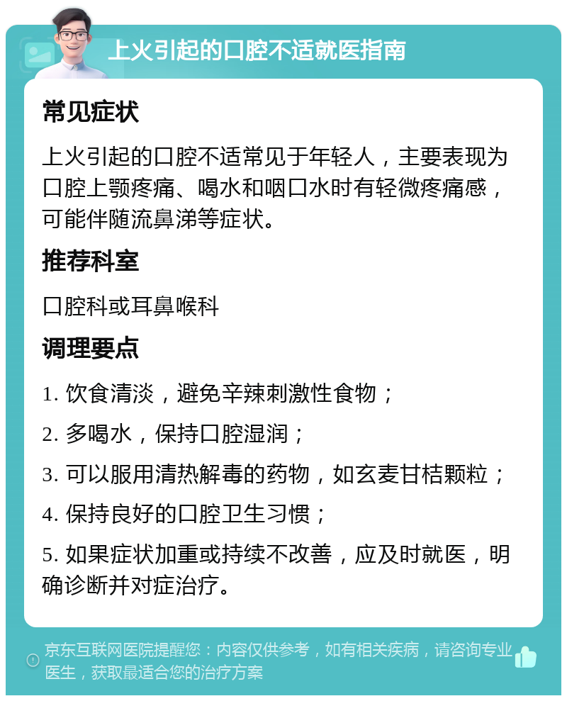 上火引起的口腔不适就医指南 常见症状 上火引起的口腔不适常见于年轻人，主要表现为口腔上颚疼痛、喝水和咽口水时有轻微疼痛感，可能伴随流鼻涕等症状。 推荐科室 口腔科或耳鼻喉科 调理要点 1. 饮食清淡，避免辛辣刺激性食物； 2. 多喝水，保持口腔湿润； 3. 可以服用清热解毒的药物，如玄麦甘桔颗粒； 4. 保持良好的口腔卫生习惯； 5. 如果症状加重或持续不改善，应及时就医，明确诊断并对症治疗。