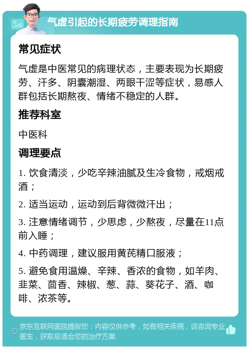 气虚引起的长期疲劳调理指南 常见症状 气虚是中医常见的病理状态，主要表现为长期疲劳、汗多、阴囊潮湿、两眼干涩等症状，易感人群包括长期熬夜、情绪不稳定的人群。 推荐科室 中医科 调理要点 1. 饮食清淡，少吃辛辣油腻及生冷食物，戒烟戒酒； 2. 适当运动，运动到后背微微汗出； 3. 注意情绪调节，少思虑，少熬夜，尽量在11点前入睡； 4. 中药调理，建议服用黄芪精口服液； 5. 避免食用温燥、辛辣、香浓的食物，如羊肉、韭菜、茴香、辣椒、葱、蒜、葵花子、酒、咖啡、浓茶等。