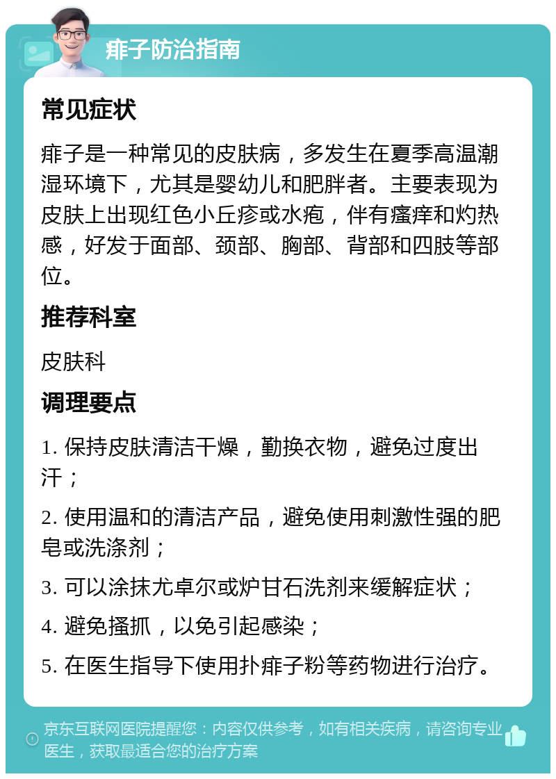 痱子防治指南 常见症状 痱子是一种常见的皮肤病，多发生在夏季高温潮湿环境下，尤其是婴幼儿和肥胖者。主要表现为皮肤上出现红色小丘疹或水疱，伴有瘙痒和灼热感，好发于面部、颈部、胸部、背部和四肢等部位。 推荐科室 皮肤科 调理要点 1. 保持皮肤清洁干燥，勤换衣物，避免过度出汗； 2. 使用温和的清洁产品，避免使用刺激性强的肥皂或洗涤剂； 3. 可以涂抹尤卓尔或炉甘石洗剂来缓解症状； 4. 避免搔抓，以免引起感染； 5. 在医生指导下使用扑痱子粉等药物进行治疗。