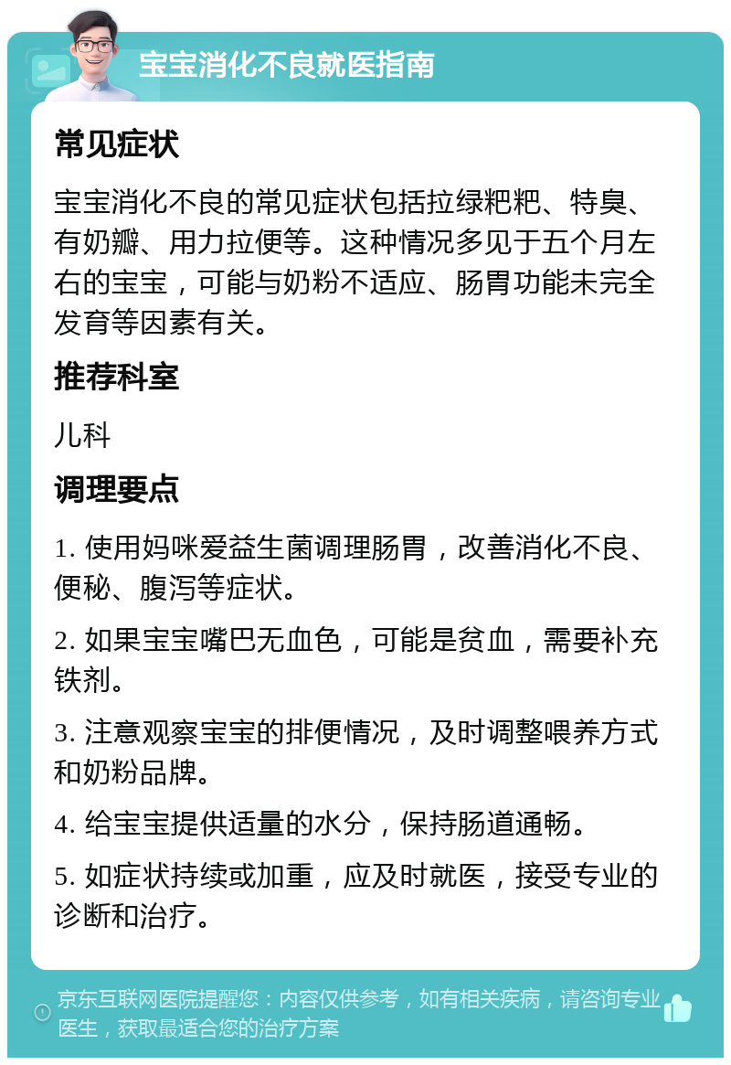 宝宝消化不良就医指南 常见症状 宝宝消化不良的常见症状包括拉绿粑粑、特臭、有奶瓣、用力拉便等。这种情况多见于五个月左右的宝宝，可能与奶粉不适应、肠胃功能未完全发育等因素有关。 推荐科室 儿科 调理要点 1. 使用妈咪爱益生菌调理肠胃，改善消化不良、便秘、腹泻等症状。 2. 如果宝宝嘴巴无血色，可能是贫血，需要补充铁剂。 3. 注意观察宝宝的排便情况，及时调整喂养方式和奶粉品牌。 4. 给宝宝提供适量的水分，保持肠道通畅。 5. 如症状持续或加重，应及时就医，接受专业的诊断和治疗。