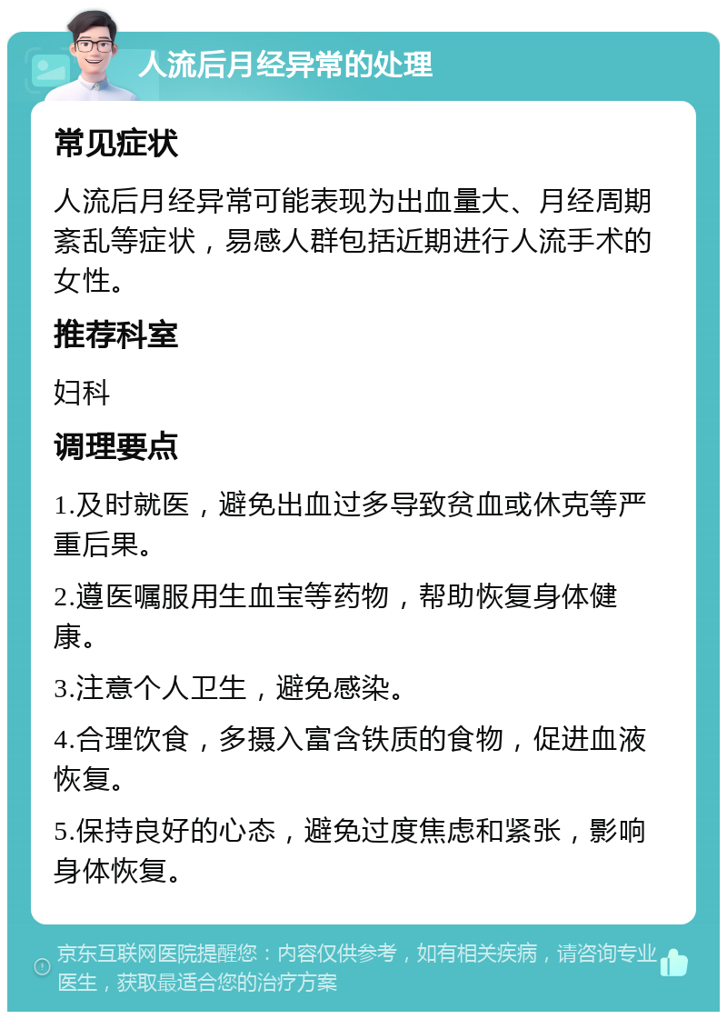 人流后月经异常的处理 常见症状 人流后月经异常可能表现为出血量大、月经周期紊乱等症状，易感人群包括近期进行人流手术的女性。 推荐科室 妇科 调理要点 1.及时就医，避免出血过多导致贫血或休克等严重后果。 2.遵医嘱服用生血宝等药物，帮助恢复身体健康。 3.注意个人卫生，避免感染。 4.合理饮食，多摄入富含铁质的食物，促进血液恢复。 5.保持良好的心态，避免过度焦虑和紧张，影响身体恢复。