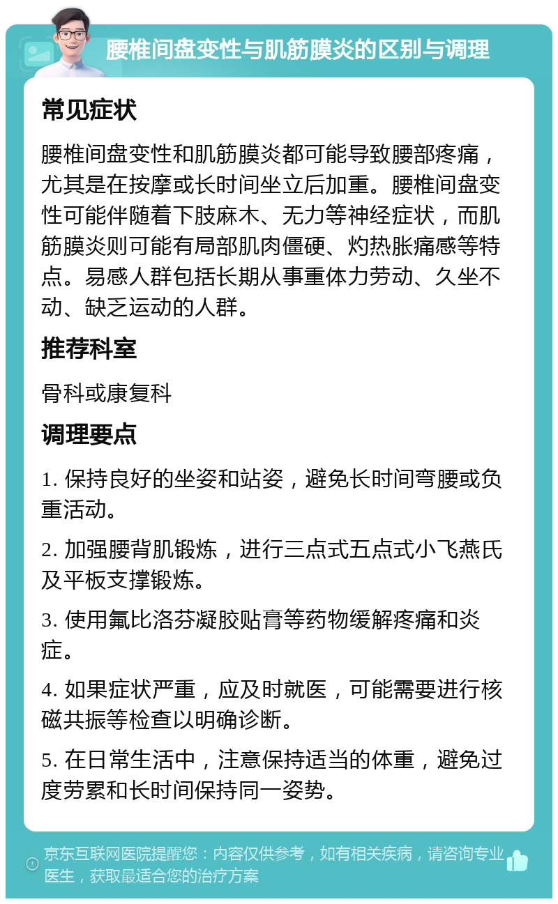 腰椎间盘变性与肌筋膜炎的区别与调理 常见症状 腰椎间盘变性和肌筋膜炎都可能导致腰部疼痛，尤其是在按摩或长时间坐立后加重。腰椎间盘变性可能伴随着下肢麻木、无力等神经症状，而肌筋膜炎则可能有局部肌肉僵硬、灼热胀痛感等特点。易感人群包括长期从事重体力劳动、久坐不动、缺乏运动的人群。 推荐科室 骨科或康复科 调理要点 1. 保持良好的坐姿和站姿，避免长时间弯腰或负重活动。 2. 加强腰背肌锻炼，进行三点式五点式小飞燕氏及平板支撑锻炼。 3. 使用氟比洛芬凝胶贴膏等药物缓解疼痛和炎症。 4. 如果症状严重，应及时就医，可能需要进行核磁共振等检查以明确诊断。 5. 在日常生活中，注意保持适当的体重，避免过度劳累和长时间保持同一姿势。