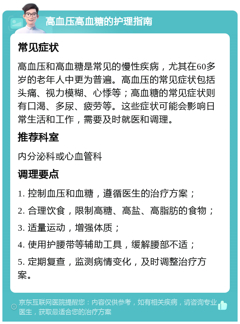 高血压高血糖的护理指南 常见症状 高血压和高血糖是常见的慢性疾病，尤其在60多岁的老年人中更为普遍。高血压的常见症状包括头痛、视力模糊、心悸等；高血糖的常见症状则有口渴、多尿、疲劳等。这些症状可能会影响日常生活和工作，需要及时就医和调理。 推荐科室 内分泌科或心血管科 调理要点 1. 控制血压和血糖，遵循医生的治疗方案； 2. 合理饮食，限制高糖、高盐、高脂肪的食物； 3. 适量运动，增强体质； 4. 使用护腰带等辅助工具，缓解腰部不适； 5. 定期复查，监测病情变化，及时调整治疗方案。