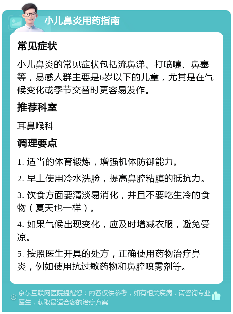 小儿鼻炎用药指南 常见症状 小儿鼻炎的常见症状包括流鼻涕、打喷嚏、鼻塞等，易感人群主要是6岁以下的儿童，尤其是在气候变化或季节交替时更容易发作。 推荐科室 耳鼻喉科 调理要点 1. 适当的体育锻炼，增强机体防御能力。 2. 早上使用冷水洗脸，提高鼻腔粘膜的抵抗力。 3. 饮食方面要清淡易消化，并且不要吃生冷的食物（夏天也一样）。 4. 如果气候出现变化，应及时增减衣服，避免受凉。 5. 按照医生开具的处方，正确使用药物治疗鼻炎，例如使用抗过敏药物和鼻腔喷雾剂等。