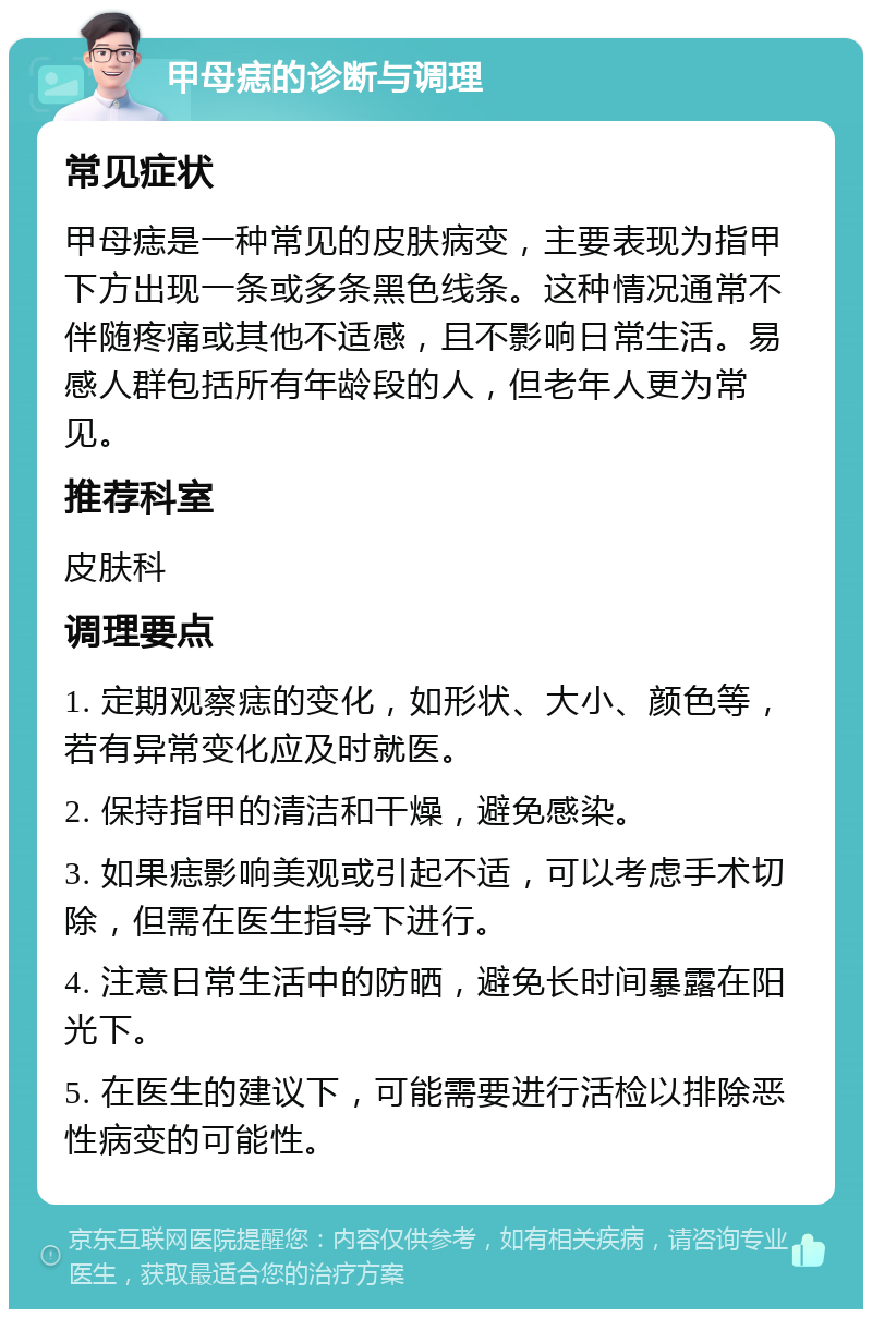 甲母痣的诊断与调理 常见症状 甲母痣是一种常见的皮肤病变，主要表现为指甲下方出现一条或多条黑色线条。这种情况通常不伴随疼痛或其他不适感，且不影响日常生活。易感人群包括所有年龄段的人，但老年人更为常见。 推荐科室 皮肤科 调理要点 1. 定期观察痣的变化，如形状、大小、颜色等，若有异常变化应及时就医。 2. 保持指甲的清洁和干燥，避免感染。 3. 如果痣影响美观或引起不适，可以考虑手术切除，但需在医生指导下进行。 4. 注意日常生活中的防晒，避免长时间暴露在阳光下。 5. 在医生的建议下，可能需要进行活检以排除恶性病变的可能性。