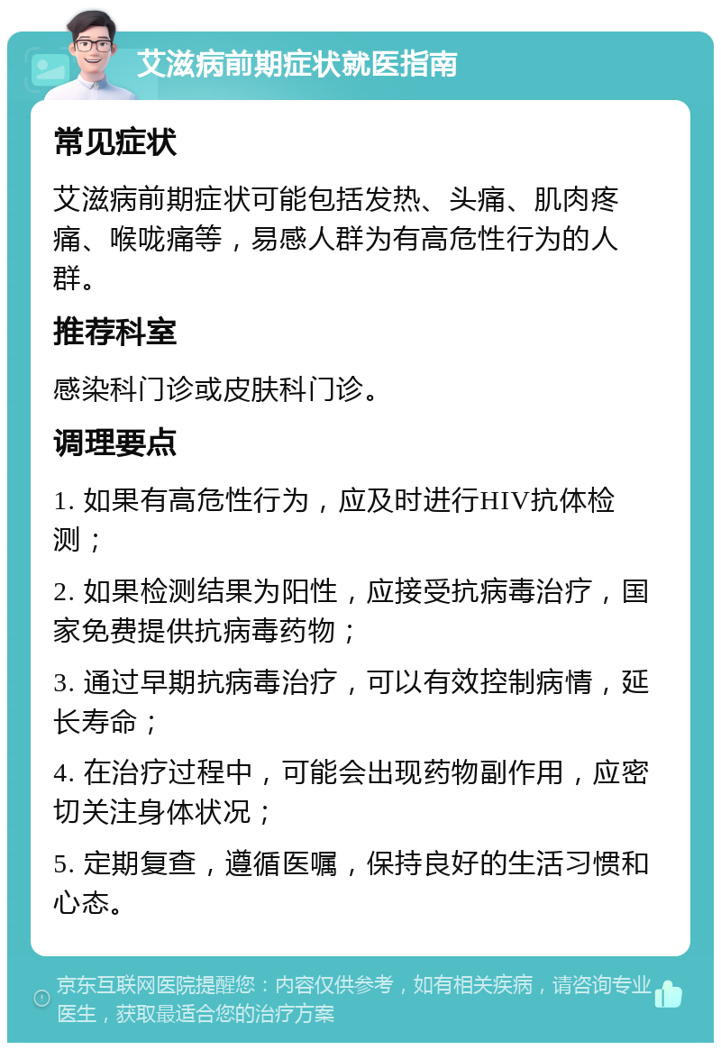 艾滋病前期症状就医指南 常见症状 艾滋病前期症状可能包括发热、头痛、肌肉疼痛、喉咙痛等，易感人群为有高危性行为的人群。 推荐科室 感染科门诊或皮肤科门诊。 调理要点 1. 如果有高危性行为，应及时进行HIV抗体检测； 2. 如果检测结果为阳性，应接受抗病毒治疗，国家免费提供抗病毒药物； 3. 通过早期抗病毒治疗，可以有效控制病情，延长寿命； 4. 在治疗过程中，可能会出现药物副作用，应密切关注身体状况； 5. 定期复查，遵循医嘱，保持良好的生活习惯和心态。