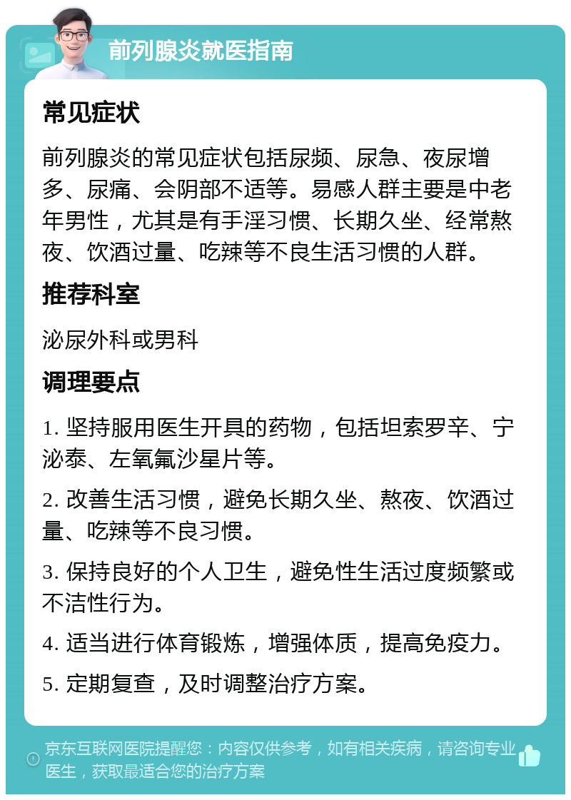 前列腺炎就医指南 常见症状 前列腺炎的常见症状包括尿频、尿急、夜尿增多、尿痛、会阴部不适等。易感人群主要是中老年男性，尤其是有手淫习惯、长期久坐、经常熬夜、饮酒过量、吃辣等不良生活习惯的人群。 推荐科室 泌尿外科或男科 调理要点 1. 坚持服用医生开具的药物，包括坦索罗辛、宁泌泰、左氧氟沙星片等。 2. 改善生活习惯，避免长期久坐、熬夜、饮酒过量、吃辣等不良习惯。 3. 保持良好的个人卫生，避免性生活过度频繁或不洁性行为。 4. 适当进行体育锻炼，增强体质，提高免疫力。 5. 定期复查，及时调整治疗方案。