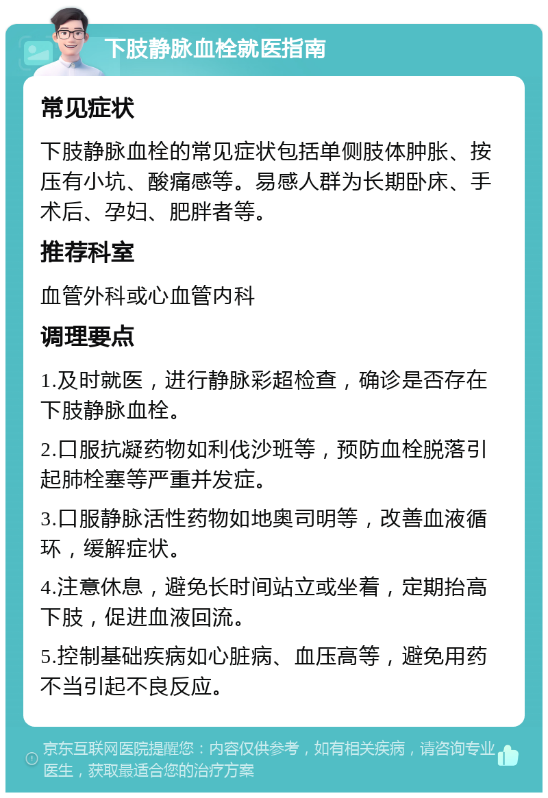 下肢静脉血栓就医指南 常见症状 下肢静脉血栓的常见症状包括单侧肢体肿胀、按压有小坑、酸痛感等。易感人群为长期卧床、手术后、孕妇、肥胖者等。 推荐科室 血管外科或心血管内科 调理要点 1.及时就医，进行静脉彩超检查，确诊是否存在下肢静脉血栓。 2.口服抗凝药物如利伐沙班等，预防血栓脱落引起肺栓塞等严重并发症。 3.口服静脉活性药物如地奥司明等，改善血液循环，缓解症状。 4.注意休息，避免长时间站立或坐着，定期抬高下肢，促进血液回流。 5.控制基础疾病如心脏病、血压高等，避免用药不当引起不良反应。