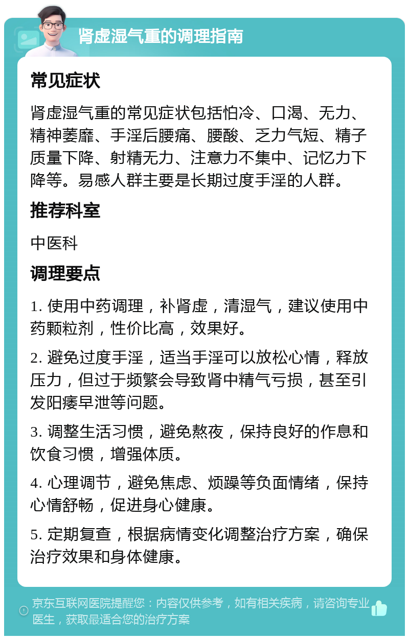 肾虚湿气重的调理指南 常见症状 肾虚湿气重的常见症状包括怕冷、口渴、无力、精神萎靡、手淫后腰痛、腰酸、乏力气短、精子质量下降、射精无力、注意力不集中、记忆力下降等。易感人群主要是长期过度手淫的人群。 推荐科室 中医科 调理要点 1. 使用中药调理，补肾虚，清湿气，建议使用中药颗粒剂，性价比高，效果好。 2. 避免过度手淫，适当手淫可以放松心情，释放压力，但过于频繁会导致肾中精气亏损，甚至引发阳痿早泄等问题。 3. 调整生活习惯，避免熬夜，保持良好的作息和饮食习惯，增强体质。 4. 心理调节，避免焦虑、烦躁等负面情绪，保持心情舒畅，促进身心健康。 5. 定期复查，根据病情变化调整治疗方案，确保治疗效果和身体健康。