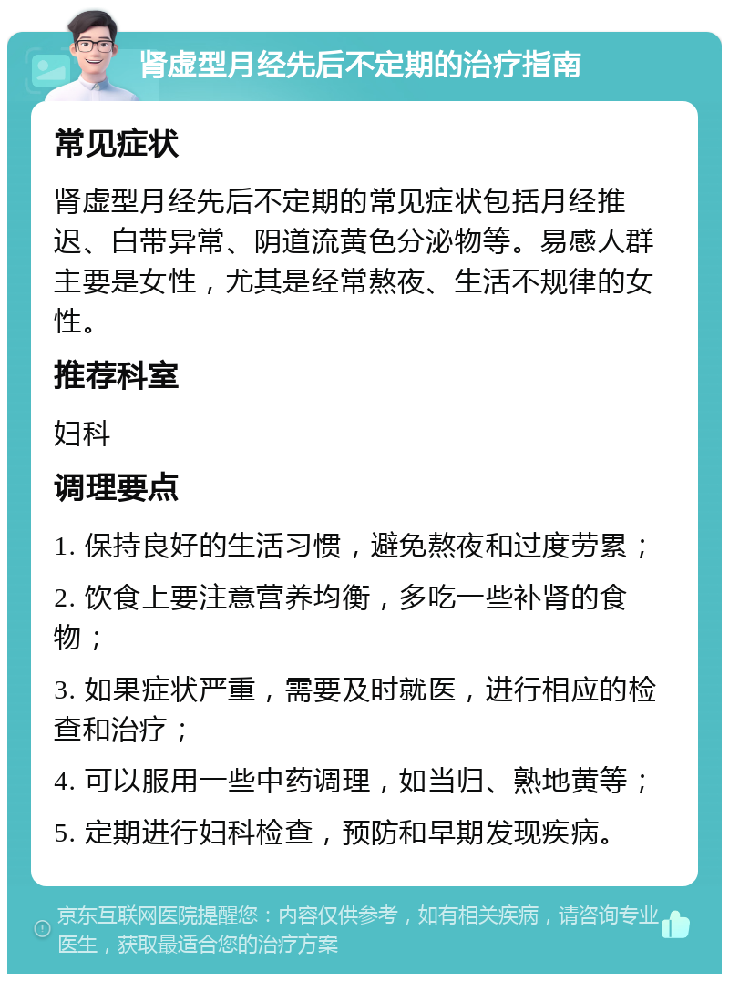 肾虚型月经先后不定期的治疗指南 常见症状 肾虚型月经先后不定期的常见症状包括月经推迟、白带异常、阴道流黄色分泌物等。易感人群主要是女性，尤其是经常熬夜、生活不规律的女性。 推荐科室 妇科 调理要点 1. 保持良好的生活习惯，避免熬夜和过度劳累； 2. 饮食上要注意营养均衡，多吃一些补肾的食物； 3. 如果症状严重，需要及时就医，进行相应的检查和治疗； 4. 可以服用一些中药调理，如当归、熟地黄等； 5. 定期进行妇科检查，预防和早期发现疾病。