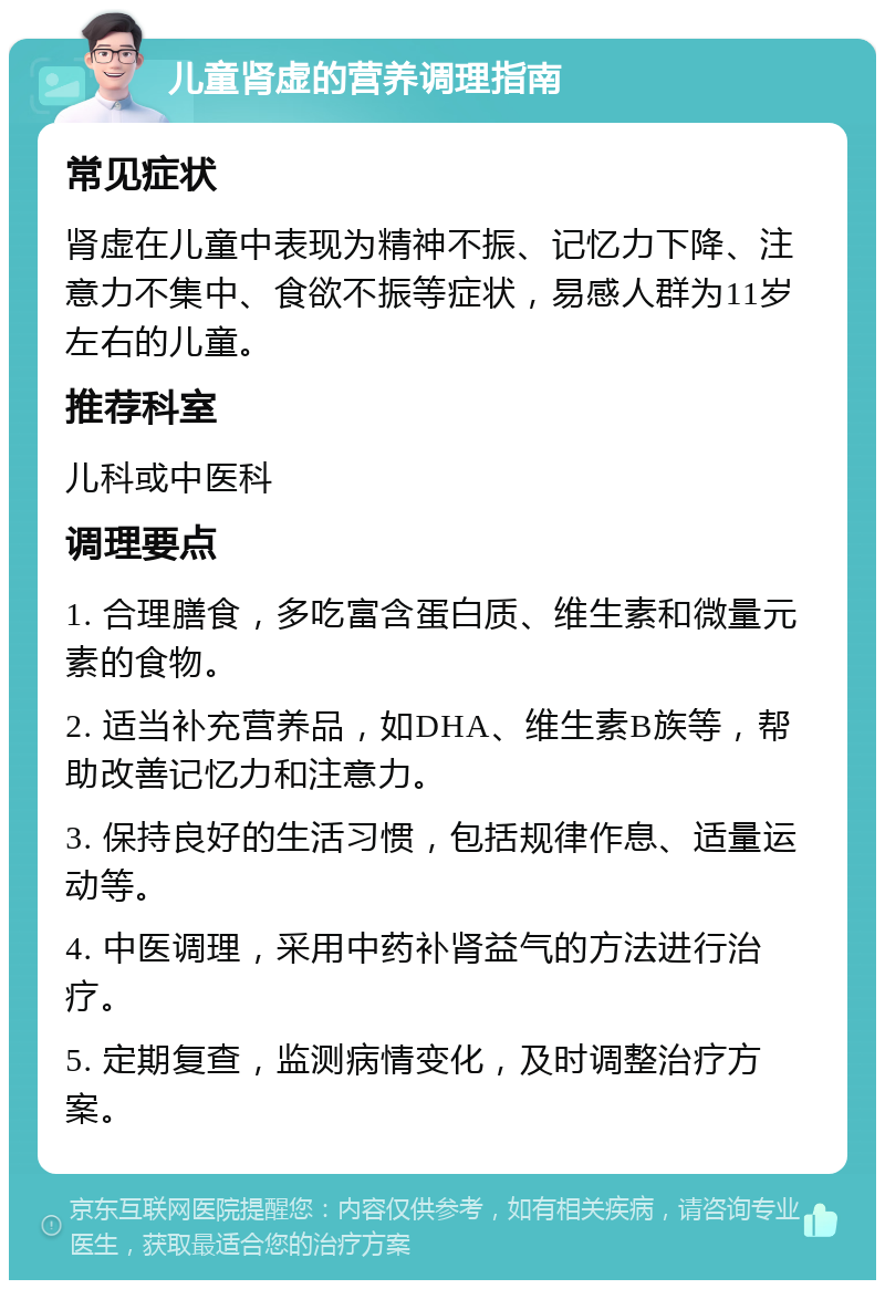 儿童肾虚的营养调理指南 常见症状 肾虚在儿童中表现为精神不振、记忆力下降、注意力不集中、食欲不振等症状，易感人群为11岁左右的儿童。 推荐科室 儿科或中医科 调理要点 1. 合理膳食，多吃富含蛋白质、维生素和微量元素的食物。 2. 适当补充营养品，如DHA、维生素B族等，帮助改善记忆力和注意力。 3. 保持良好的生活习惯，包括规律作息、适量运动等。 4. 中医调理，采用中药补肾益气的方法进行治疗。 5. 定期复查，监测病情变化，及时调整治疗方案。