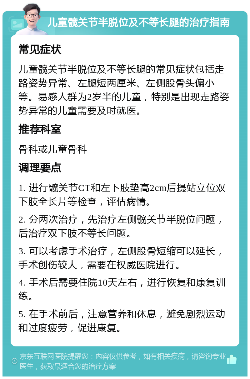 儿童髋关节半脱位及不等长腿的治疗指南 常见症状 儿童髋关节半脱位及不等长腿的常见症状包括走路姿势异常、左腿短两厘米、左侧股骨头偏小等。易感人群为2岁半的儿童，特别是出现走路姿势异常的儿童需要及时就医。 推荐科室 骨科或儿童骨科 调理要点 1. 进行髋关节CT和左下肢垫高2cm后摄站立位双下肢全长片等检查，评估病情。 2. 分两次治疗，先治疗左侧髋关节半脱位问题，后治疗双下肢不等长问题。 3. 可以考虑手术治疗，左侧股骨短缩可以延长，手术创伤较大，需要在权威医院进行。 4. 手术后需要住院10天左右，进行恢复和康复训练。 5. 在手术前后，注意营养和休息，避免剧烈运动和过度疲劳，促进康复。