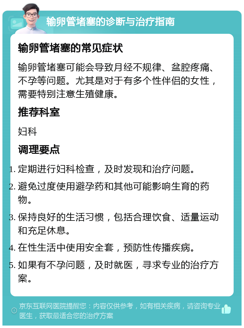 输卵管堵塞的诊断与治疗指南 输卵管堵塞的常见症状 输卵管堵塞可能会导致月经不规律、盆腔疼痛、不孕等问题。尤其是对于有多个性伴侣的女性，需要特别注意生殖健康。 推荐科室 妇科 调理要点 定期进行妇科检查，及时发现和治疗问题。 避免过度使用避孕药和其他可能影响生育的药物。 保持良好的生活习惯，包括合理饮食、适量运动和充足休息。 在性生活中使用安全套，预防性传播疾病。 如果有不孕问题，及时就医，寻求专业的治疗方案。