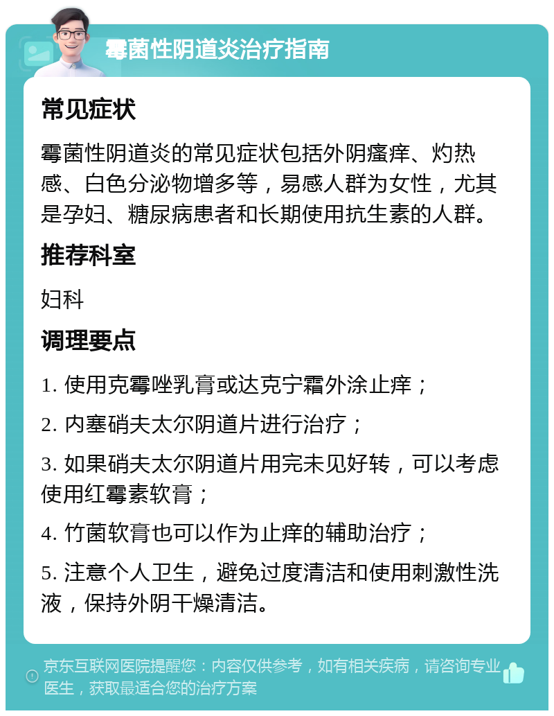 霉菌性阴道炎治疗指南 常见症状 霉菌性阴道炎的常见症状包括外阴瘙痒、灼热感、白色分泌物增多等，易感人群为女性，尤其是孕妇、糖尿病患者和长期使用抗生素的人群。 推荐科室 妇科 调理要点 1. 使用克霉唑乳膏或达克宁霜外涂止痒； 2. 内塞硝夫太尔阴道片进行治疗； 3. 如果硝夫太尔阴道片用完未见好转，可以考虑使用红霉素软膏； 4. 竹菌软膏也可以作为止痒的辅助治疗； 5. 注意个人卫生，避免过度清洁和使用刺激性洗液，保持外阴干燥清洁。