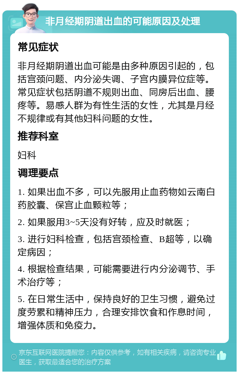 非月经期阴道出血的可能原因及处理 常见症状 非月经期阴道出血可能是由多种原因引起的，包括宫颈问题、内分泌失调、子宫内膜异位症等。常见症状包括阴道不规则出血、同房后出血、腰疼等。易感人群为有性生活的女性，尤其是月经不规律或有其他妇科问题的女性。 推荐科室 妇科 调理要点 1. 如果出血不多，可以先服用止血药物如云南白药胶囊、保宫止血颗粒等； 2. 如果服用3~5天没有好转，应及时就医； 3. 进行妇科检查，包括宫颈检查、B超等，以确定病因； 4. 根据检查结果，可能需要进行内分泌调节、手术治疗等； 5. 在日常生活中，保持良好的卫生习惯，避免过度劳累和精神压力，合理安排饮食和作息时间，增强体质和免疫力。