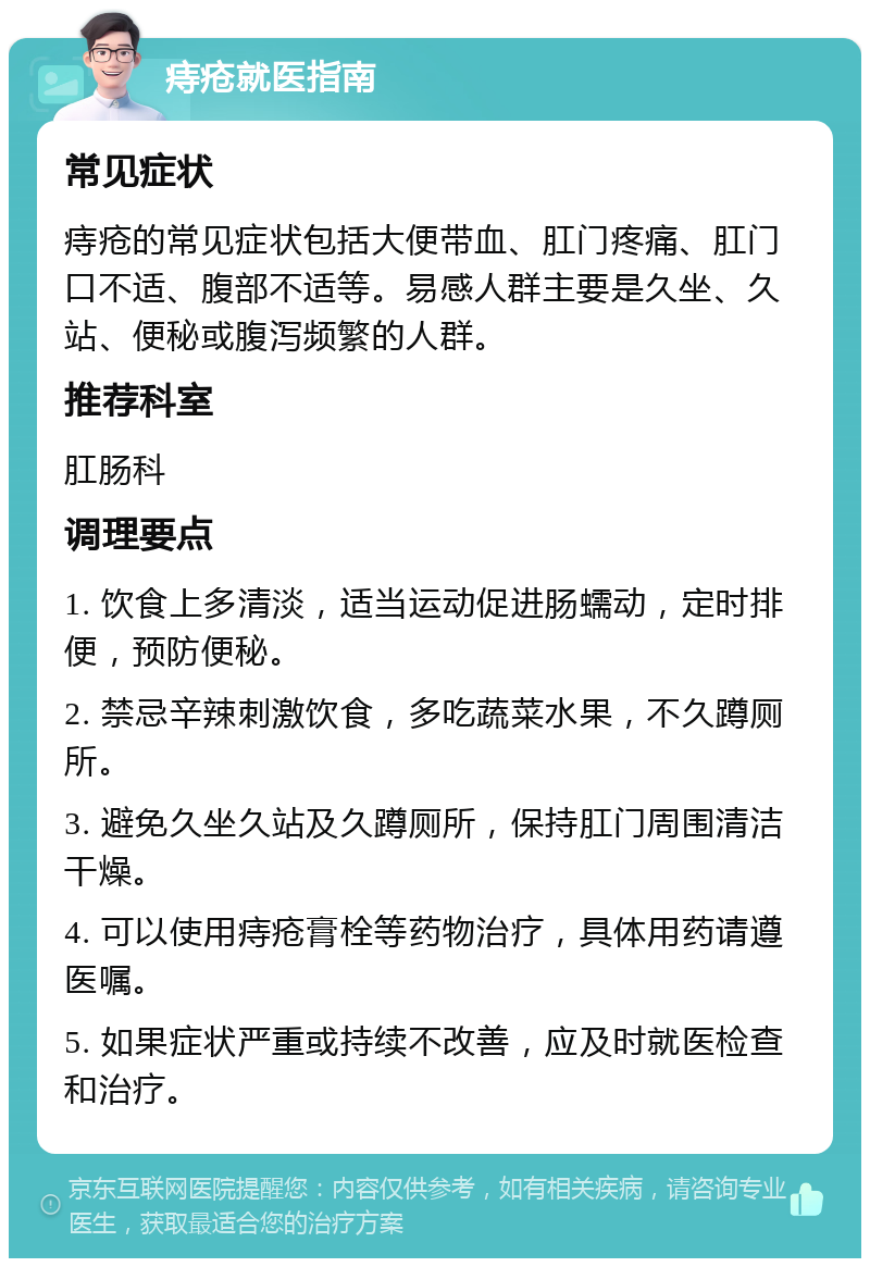 痔疮就医指南 常见症状 痔疮的常见症状包括大便带血、肛门疼痛、肛门口不适、腹部不适等。易感人群主要是久坐、久站、便秘或腹泻频繁的人群。 推荐科室 肛肠科 调理要点 1. 饮食上多清淡，适当运动促进肠蠕动，定时排便，预防便秘。 2. 禁忌辛辣刺激饮食，多吃蔬菜水果，不久蹲厕所。 3. 避免久坐久站及久蹲厕所，保持肛门周围清洁干燥。 4. 可以使用痔疮膏栓等药物治疗，具体用药请遵医嘱。 5. 如果症状严重或持续不改善，应及时就医检查和治疗。