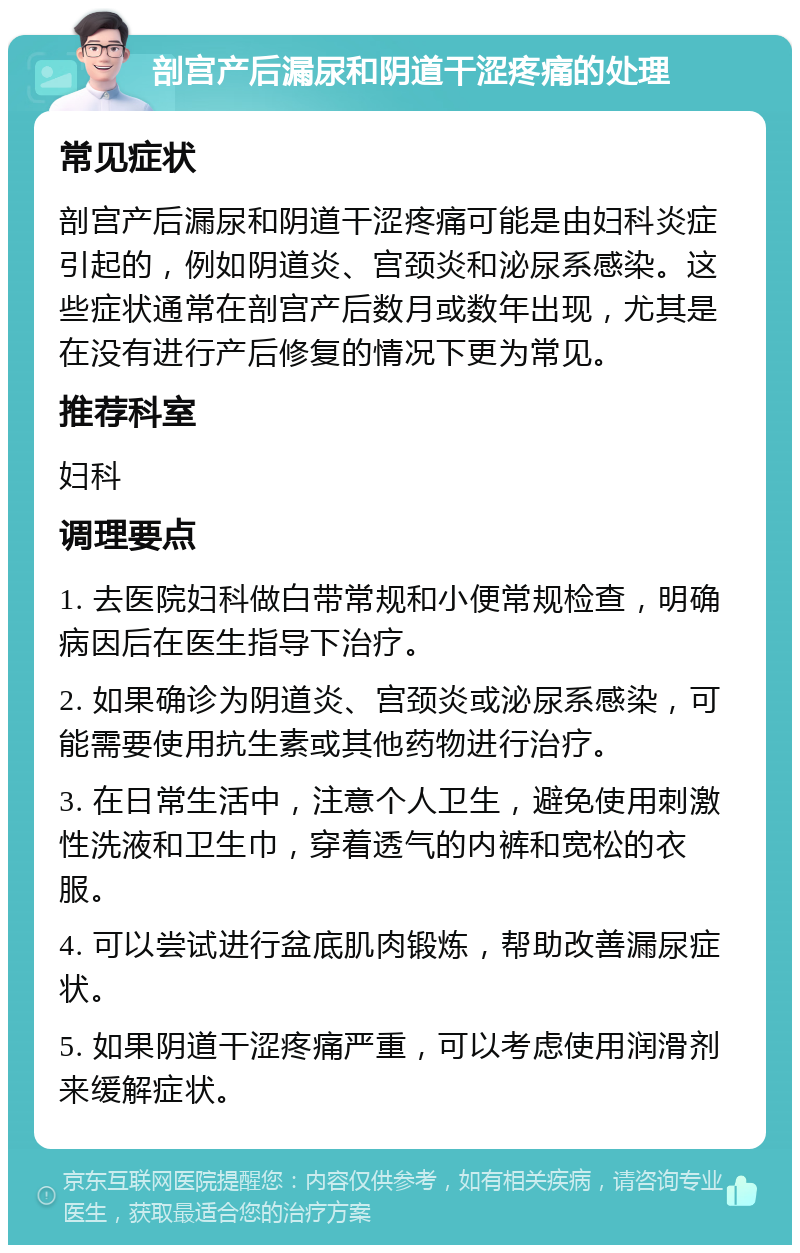 剖宫产后漏尿和阴道干涩疼痛的处理 常见症状 剖宫产后漏尿和阴道干涩疼痛可能是由妇科炎症引起的，例如阴道炎、宫颈炎和泌尿系感染。这些症状通常在剖宫产后数月或数年出现，尤其是在没有进行产后修复的情况下更为常见。 推荐科室 妇科 调理要点 1. 去医院妇科做白带常规和小便常规检查，明确病因后在医生指导下治疗。 2. 如果确诊为阴道炎、宫颈炎或泌尿系感染，可能需要使用抗生素或其他药物进行治疗。 3. 在日常生活中，注意个人卫生，避免使用刺激性洗液和卫生巾，穿着透气的内裤和宽松的衣服。 4. 可以尝试进行盆底肌肉锻炼，帮助改善漏尿症状。 5. 如果阴道干涩疼痛严重，可以考虑使用润滑剂来缓解症状。