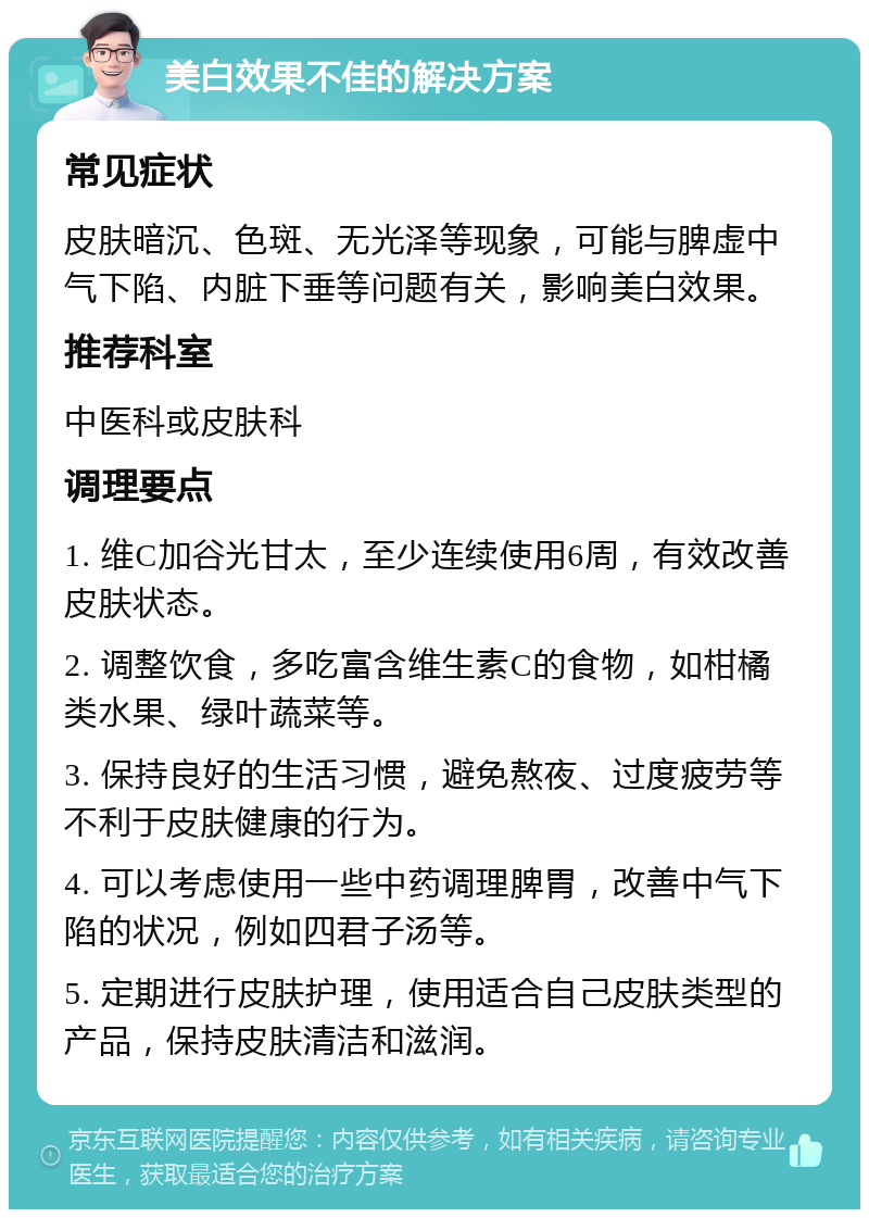 美白效果不佳的解决方案 常见症状 皮肤暗沉、色斑、无光泽等现象，可能与脾虚中气下陷、内脏下垂等问题有关，影响美白效果。 推荐科室 中医科或皮肤科 调理要点 1. 维C加谷光甘太，至少连续使用6周，有效改善皮肤状态。 2. 调整饮食，多吃富含维生素C的食物，如柑橘类水果、绿叶蔬菜等。 3. 保持良好的生活习惯，避免熬夜、过度疲劳等不利于皮肤健康的行为。 4. 可以考虑使用一些中药调理脾胃，改善中气下陷的状况，例如四君子汤等。 5. 定期进行皮肤护理，使用适合自己皮肤类型的产品，保持皮肤清洁和滋润。