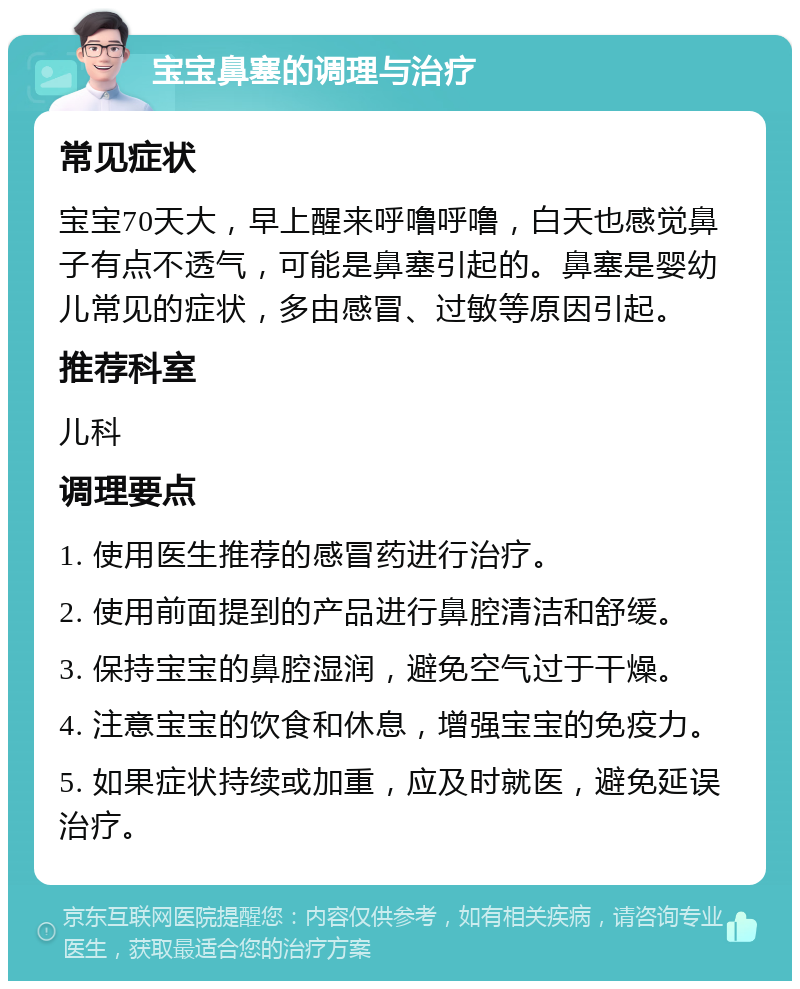 宝宝鼻塞的调理与治疗 常见症状 宝宝70天大，早上醒来呼噜呼噜，白天也感觉鼻子有点不透气，可能是鼻塞引起的。鼻塞是婴幼儿常见的症状，多由感冒、过敏等原因引起。 推荐科室 儿科 调理要点 1. 使用医生推荐的感冒药进行治疗。 2. 使用前面提到的产品进行鼻腔清洁和舒缓。 3. 保持宝宝的鼻腔湿润，避免空气过于干燥。 4. 注意宝宝的饮食和休息，增强宝宝的免疫力。 5. 如果症状持续或加重，应及时就医，避免延误治疗。