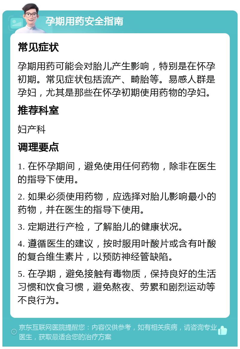 孕期用药安全指南 常见症状 孕期用药可能会对胎儿产生影响，特别是在怀孕初期。常见症状包括流产、畸胎等。易感人群是孕妇，尤其是那些在怀孕初期使用药物的孕妇。 推荐科室 妇产科 调理要点 1. 在怀孕期间，避免使用任何药物，除非在医生的指导下使用。 2. 如果必须使用药物，应选择对胎儿影响最小的药物，并在医生的指导下使用。 3. 定期进行产检，了解胎儿的健康状况。 4. 遵循医生的建议，按时服用叶酸片或含有叶酸的复合维生素片，以预防神经管缺陷。 5. 在孕期，避免接触有毒物质，保持良好的生活习惯和饮食习惯，避免熬夜、劳累和剧烈运动等不良行为。