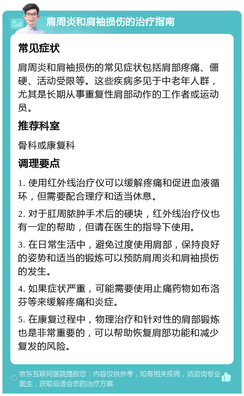 肩周炎和肩袖损伤的治疗指南 常见症状 肩周炎和肩袖损伤的常见症状包括肩部疼痛、僵硬、活动受限等。这些疾病多见于中老年人群，尤其是长期从事重复性肩部动作的工作者或运动员。 推荐科室 骨科或康复科 调理要点 1. 使用红外线治疗仪可以缓解疼痛和促进血液循环，但需要配合理疗和适当休息。 2. 对于肛周脓肿手术后的硬块，红外线治疗仪也有一定的帮助，但请在医生的指导下使用。 3. 在日常生活中，避免过度使用肩部，保持良好的姿势和适当的锻炼可以预防肩周炎和肩袖损伤的发生。 4. 如果症状严重，可能需要使用止痛药物如布洛芬等来缓解疼痛和炎症。 5. 在康复过程中，物理治疗和针对性的肩部锻炼也是非常重要的，可以帮助恢复肩部功能和减少复发的风险。