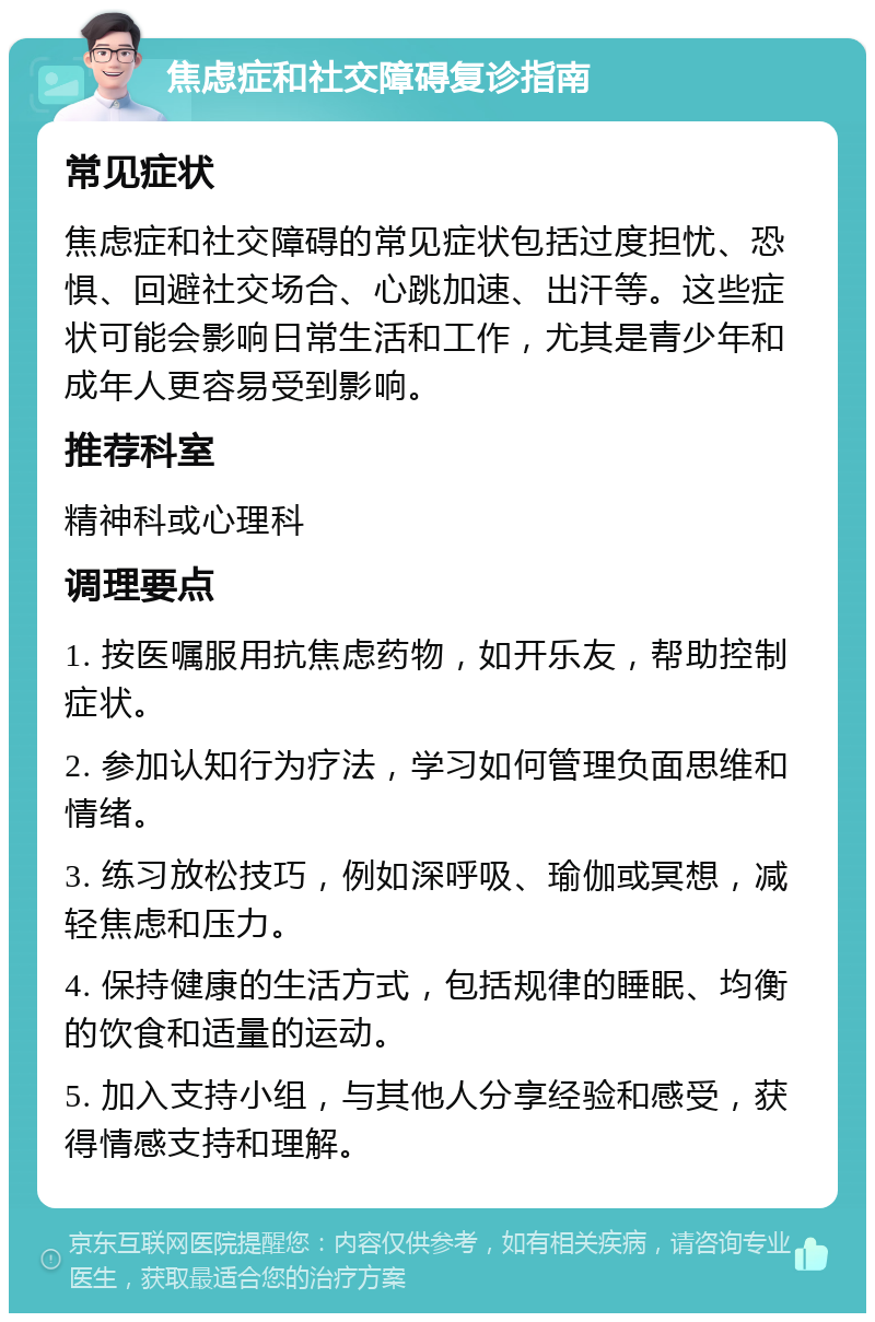 焦虑症和社交障碍复诊指南 常见症状 焦虑症和社交障碍的常见症状包括过度担忧、恐惧、回避社交场合、心跳加速、出汗等。这些症状可能会影响日常生活和工作，尤其是青少年和成年人更容易受到影响。 推荐科室 精神科或心理科 调理要点 1. 按医嘱服用抗焦虑药物，如开乐友，帮助控制症状。 2. 参加认知行为疗法，学习如何管理负面思维和情绪。 3. 练习放松技巧，例如深呼吸、瑜伽或冥想，减轻焦虑和压力。 4. 保持健康的生活方式，包括规律的睡眠、均衡的饮食和适量的运动。 5. 加入支持小组，与其他人分享经验和感受，获得情感支持和理解。