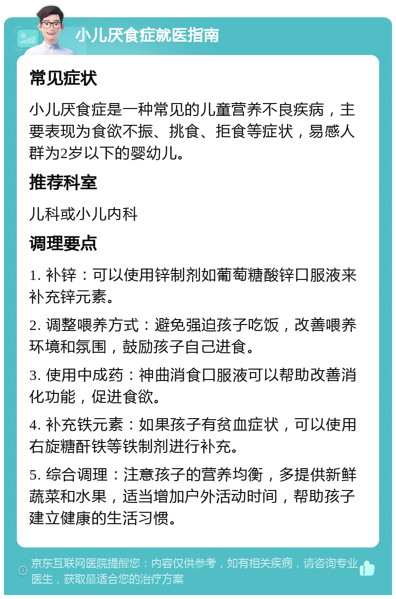 小儿厌食症就医指南 常见症状 小儿厌食症是一种常见的儿童营养不良疾病，主要表现为食欲不振、挑食、拒食等症状，易感人群为2岁以下的婴幼儿。 推荐科室 儿科或小儿内科 调理要点 1. 补锌：可以使用锌制剂如葡萄糖酸锌口服液来补充锌元素。 2. 调整喂养方式：避免强迫孩子吃饭，改善喂养环境和氛围，鼓励孩子自己进食。 3. 使用中成药：神曲消食口服液可以帮助改善消化功能，促进食欲。 4. 补充铁元素：如果孩子有贫血症状，可以使用右旋糖酐铁等铁制剂进行补充。 5. 综合调理：注意孩子的营养均衡，多提供新鲜蔬菜和水果，适当增加户外活动时间，帮助孩子建立健康的生活习惯。