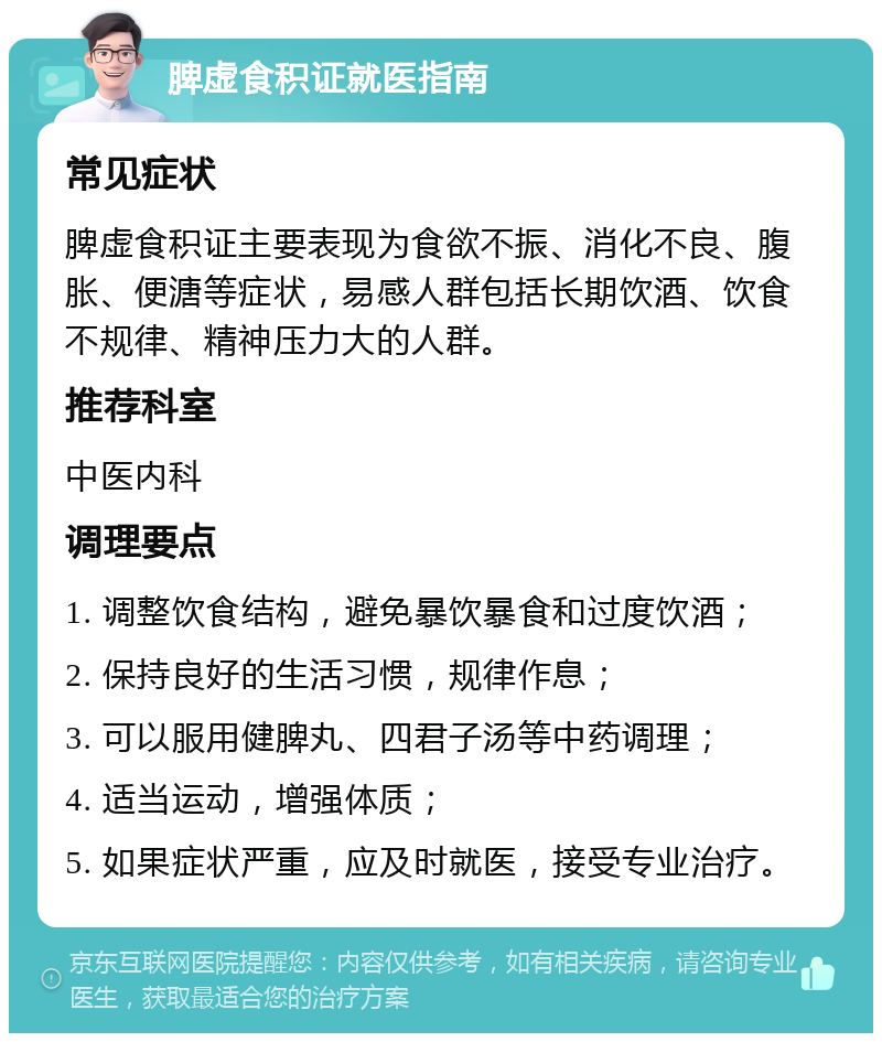 脾虚食积证就医指南 常见症状 脾虚食积证主要表现为食欲不振、消化不良、腹胀、便溏等症状，易感人群包括长期饮酒、饮食不规律、精神压力大的人群。 推荐科室 中医内科 调理要点 1. 调整饮食结构，避免暴饮暴食和过度饮酒； 2. 保持良好的生活习惯，规律作息； 3. 可以服用健脾丸、四君子汤等中药调理； 4. 适当运动，增强体质； 5. 如果症状严重，应及时就医，接受专业治疗。