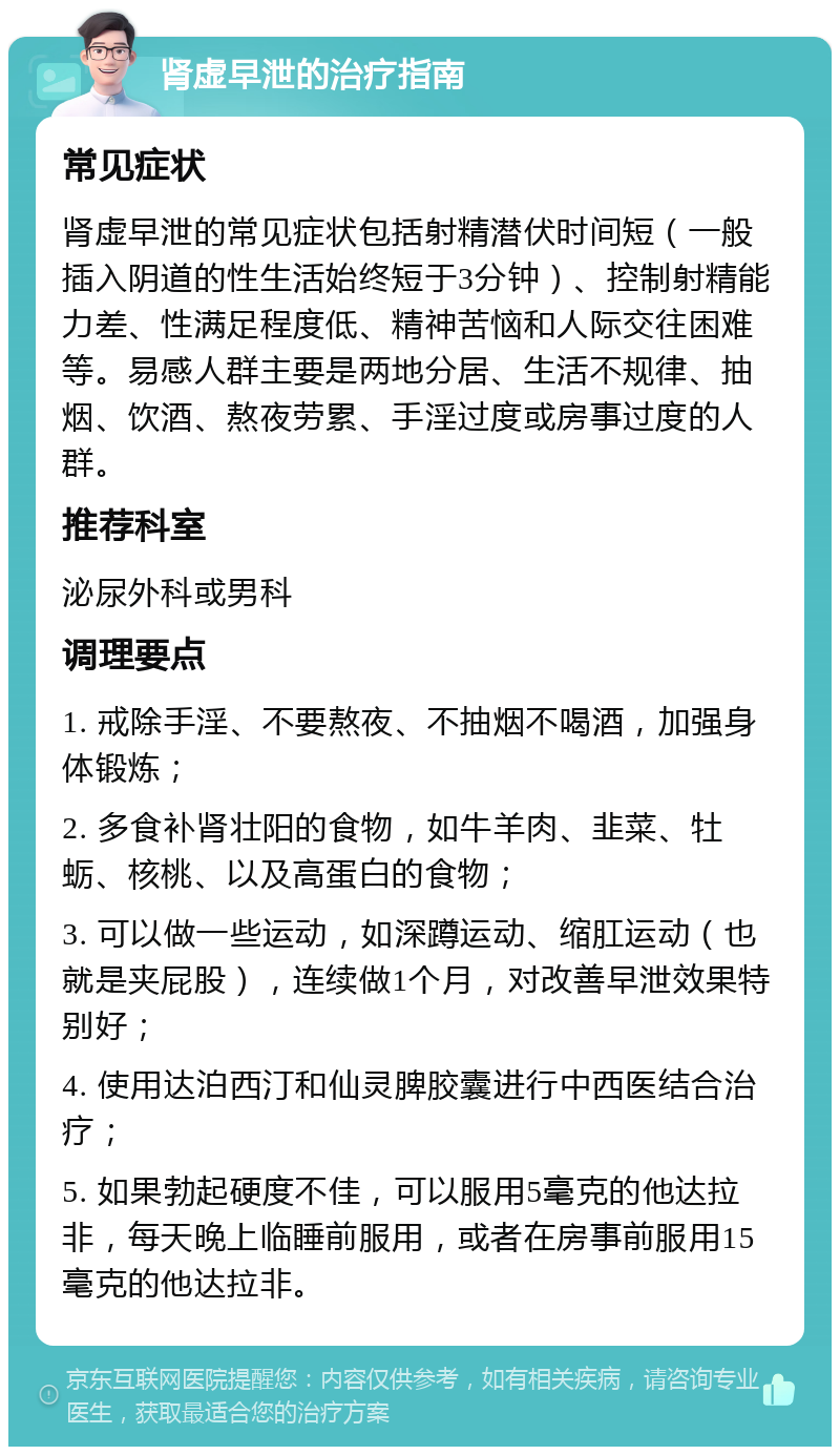 肾虚早泄的治疗指南 常见症状 肾虚早泄的常见症状包括射精潜伏时间短（一般插入阴道的性生活始终短于3分钟）、控制射精能力差、性满足程度低、精神苦恼和人际交往困难等。易感人群主要是两地分居、生活不规律、抽烟、饮酒、熬夜劳累、手淫过度或房事过度的人群。 推荐科室 泌尿外科或男科 调理要点 1. 戒除手淫、不要熬夜、不抽烟不喝酒，加强身体锻炼； 2. 多食补肾壮阳的食物，如牛羊肉、韭菜、牡蛎、核桃、以及高蛋白的食物； 3. 可以做一些运动，如深蹲运动、缩肛运动（也就是夹屁股），连续做1个月，对改善早泄效果特别好； 4. 使用达泊西汀和仙灵脾胶囊进行中西医结合治疗； 5. 如果勃起硬度不佳，可以服用5毫克的他达拉非，每天晚上临睡前服用，或者在房事前服用15毫克的他达拉非。