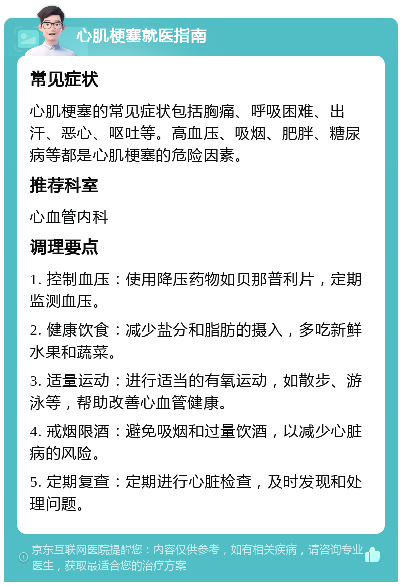 心肌梗塞就医指南 常见症状 心肌梗塞的常见症状包括胸痛、呼吸困难、出汗、恶心、呕吐等。高血压、吸烟、肥胖、糖尿病等都是心肌梗塞的危险因素。 推荐科室 心血管内科 调理要点 1. 控制血压：使用降压药物如贝那普利片，定期监测血压。 2. 健康饮食：减少盐分和脂肪的摄入，多吃新鲜水果和蔬菜。 3. 适量运动：进行适当的有氧运动，如散步、游泳等，帮助改善心血管健康。 4. 戒烟限酒：避免吸烟和过量饮酒，以减少心脏病的风险。 5. 定期复查：定期进行心脏检查，及时发现和处理问题。