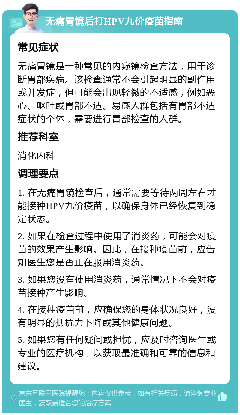 无痛胃镜后打HPV九价疫苗指南 常见症状 无痛胃镜是一种常见的内窥镜检查方法，用于诊断胃部疾病。该检查通常不会引起明显的副作用或并发症，但可能会出现轻微的不适感，例如恶心、呕吐或胃部不适。易感人群包括有胃部不适症状的个体，需要进行胃部检查的人群。 推荐科室 消化内科 调理要点 1. 在无痛胃镜检查后，通常需要等待两周左右才能接种HPV九价疫苗，以确保身体已经恢复到稳定状态。 2. 如果在检查过程中使用了消炎药，可能会对疫苗的效果产生影响。因此，在接种疫苗前，应告知医生您是否正在服用消炎药。 3. 如果您没有使用消炎药，通常情况下不会对疫苗接种产生影响。 4. 在接种疫苗前，应确保您的身体状况良好，没有明显的抵抗力下降或其他健康问题。 5. 如果您有任何疑问或担忧，应及时咨询医生或专业的医疗机构，以获取最准确和可靠的信息和建议。