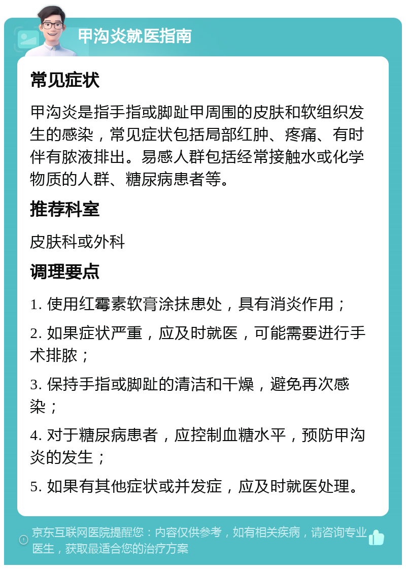 甲沟炎就医指南 常见症状 甲沟炎是指手指或脚趾甲周围的皮肤和软组织发生的感染，常见症状包括局部红肿、疼痛、有时伴有脓液排出。易感人群包括经常接触水或化学物质的人群、糖尿病患者等。 推荐科室 皮肤科或外科 调理要点 1. 使用红霉素软膏涂抹患处，具有消炎作用； 2. 如果症状严重，应及时就医，可能需要进行手术排脓； 3. 保持手指或脚趾的清洁和干燥，避免再次感染； 4. 对于糖尿病患者，应控制血糖水平，预防甲沟炎的发生； 5. 如果有其他症状或并发症，应及时就医处理。