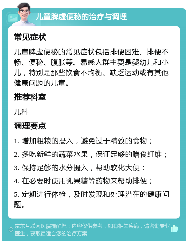 儿童脾虚便秘的治疗与调理 常见症状 儿童脾虚便秘的常见症状包括排便困难、排便不畅、便秘、腹胀等。易感人群主要是婴幼儿和小儿，特别是那些饮食不均衡、缺乏运动或有其他健康问题的儿童。 推荐科室 儿科 调理要点 1. 增加粗粮的摄入，避免过于精致的食物； 2. 多吃新鲜的蔬菜水果，保证足够的膳食纤维； 3. 保持足够的水分摄入，帮助软化大便； 4. 在必要时使用乳果糖等药物来帮助排便； 5. 定期进行体检，及时发现和处理潜在的健康问题。