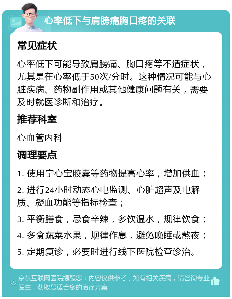 心率低下与肩膀痛胸口疼的关联 常见症状 心率低下可能导致肩膀痛、胸口疼等不适症状，尤其是在心率低于50次/分时。这种情况可能与心脏疾病、药物副作用或其他健康问题有关，需要及时就医诊断和治疗。 推荐科室 心血管内科 调理要点 1. 使用宁心宝胶囊等药物提高心率，增加供血； 2. 进行24小时动态心电监测、心脏超声及电解质、凝血功能等指标检查； 3. 平衡膳食，忌食辛辣，多饮温水，规律饮食； 4. 多食蔬菜水果，规律作息，避免晚睡或熬夜； 5. 定期复诊，必要时进行线下医院检查诊治。