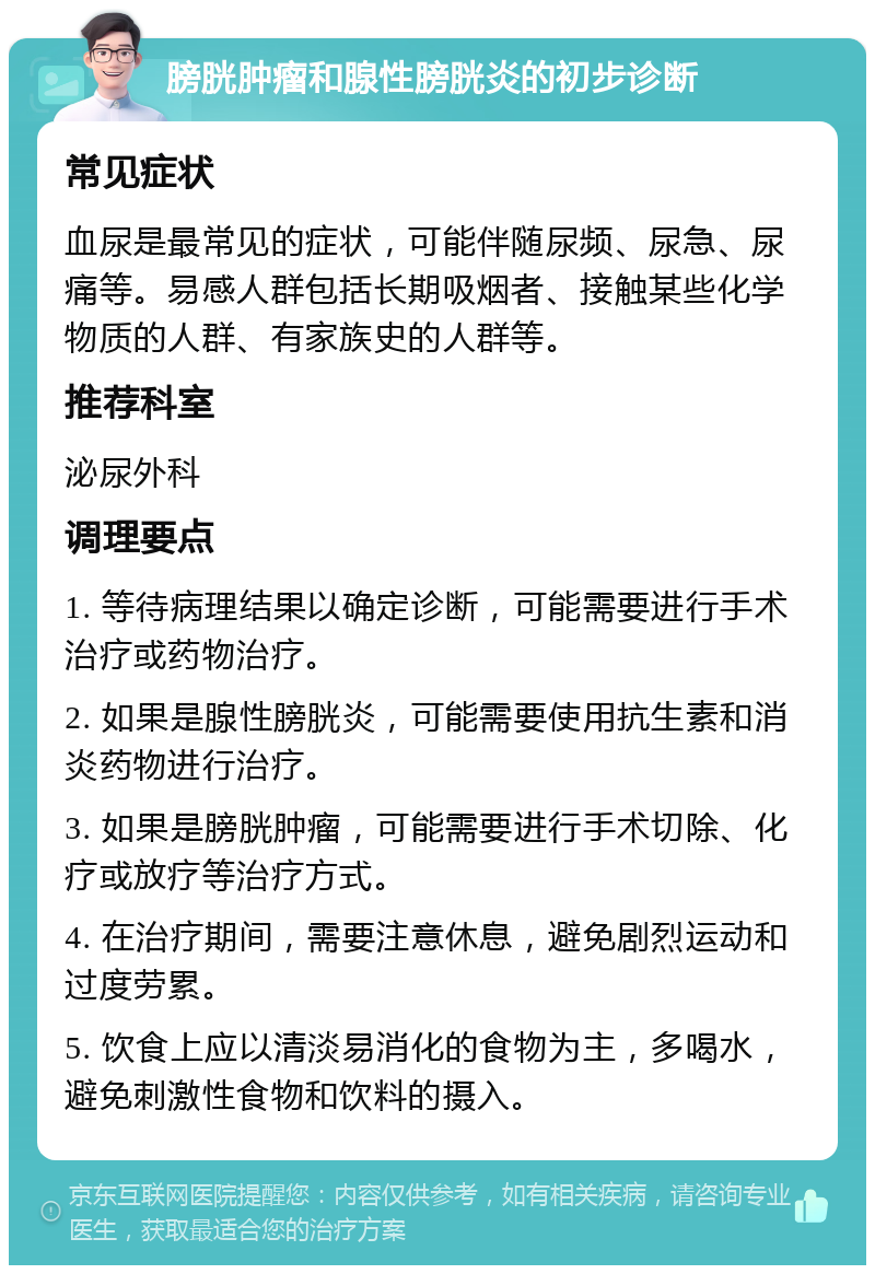 膀胱肿瘤和腺性膀胱炎的初步诊断 常见症状 血尿是最常见的症状，可能伴随尿频、尿急、尿痛等。易感人群包括长期吸烟者、接触某些化学物质的人群、有家族史的人群等。 推荐科室 泌尿外科 调理要点 1. 等待病理结果以确定诊断，可能需要进行手术治疗或药物治疗。 2. 如果是腺性膀胱炎，可能需要使用抗生素和消炎药物进行治疗。 3. 如果是膀胱肿瘤，可能需要进行手术切除、化疗或放疗等治疗方式。 4. 在治疗期间，需要注意休息，避免剧烈运动和过度劳累。 5. 饮食上应以清淡易消化的食物为主，多喝水，避免刺激性食物和饮料的摄入。