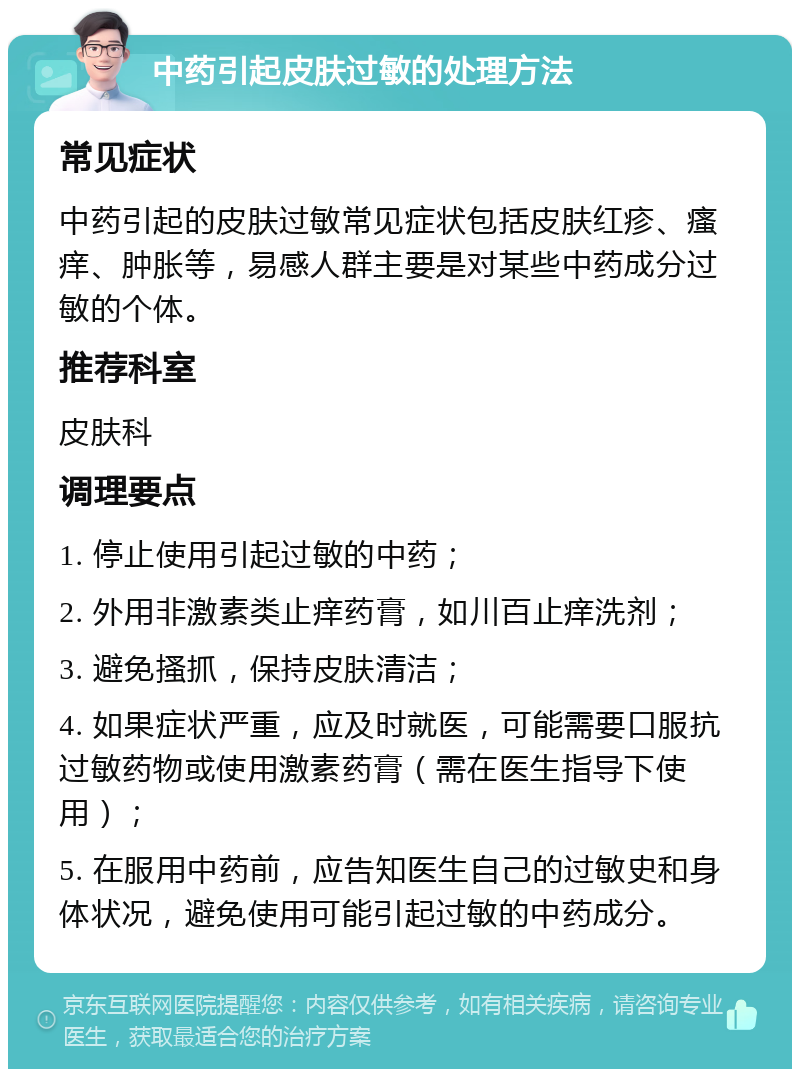 中药引起皮肤过敏的处理方法 常见症状 中药引起的皮肤过敏常见症状包括皮肤红疹、瘙痒、肿胀等，易感人群主要是对某些中药成分过敏的个体。 推荐科室 皮肤科 调理要点 1. 停止使用引起过敏的中药； 2. 外用非激素类止痒药膏，如川百止痒洗剂； 3. 避免搔抓，保持皮肤清洁； 4. 如果症状严重，应及时就医，可能需要口服抗过敏药物或使用激素药膏（需在医生指导下使用）； 5. 在服用中药前，应告知医生自己的过敏史和身体状况，避免使用可能引起过敏的中药成分。